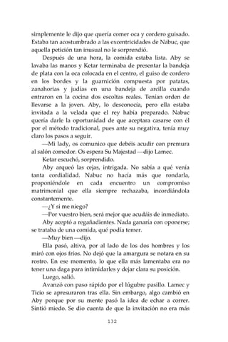132
simplemente le dijo que quería comer oca y cordero guisado.
Estaba tan acostumbrado a las excentricidades de Nabuc, que
aquella petición tan inusual no le sorprendió.
Después de una hora, la comida estaba lista. Aby se
lavaba las manos y Ketar terminaba de presentar la bandeja
de plata con la oca colocada en el centro, el guiso de cordero
en los bordes y la guarnición compuesta por patatas,
zanahorias y judías en una bandeja de arcilla cuando
entraron en la cocina dos escoltas reales. Tenían orden de
llevarse a la joven. Aby, lo desconocía, pero ella estaba
invitada a la velada que el rey había preparado. Nabuc
quería darle la oportunidad de que aceptara casarse con él
por el método tradicional, pues ante su negativa, tenía muy
claro los pasos a seguir.
⎯Mi lady, os comunico que debéis acudir con premura
al salón comedor. Os espera Su Majestad ⎯dijo Lamec.
Ketar escuchó, sorprendido.
Aby arqueó las cejas, intrigada. No sabía a qué venía
tanta cordialidad. Nabuc no hacía más que rondarla,
proponiéndole en cada encuentro un compromiso
matrimonial que ella siempre rechazaba, incordiándola
constantemente.
⎯¿Y si me niego?
⎯Por vuestro bien, será mejor que acudáis de inmediato.
Aby aceptó a regañadientes. Nada ganaría con oponerse;
se trataba de una comida, qué podía temer.
⎯Muy bien ⎯dijo.
Ella pasó, altiva, por al lado de los dos hombres y los
miró con ojos fríos. No dejó que la amargura se notara en su
rostro. En ese momento, lo que ella más lamentaba era no
tener una daga para intimidarles y dejar clara su posición.
Luego, salió.
Avanzó con paso rápido por el lúgubre pasillo. Lamec y
Ticio se apresuraron tras ella. Sin embargo, algo cambió en
Aby porque por su mente pasó la idea de echar a correr.
Sintió miedo. Se dio cuenta de que la invitación no era más
 