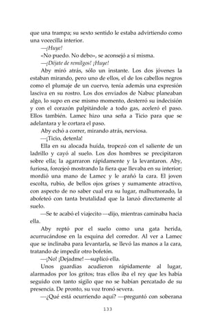133
que una trampa; su sexto sentido le estaba advirtiendo como
una vocecilla interior.
⎯¡Huye!
«No puedo. No debo», se aconsejó a sí misma.
⎯¡Déjate de remilgos! ¡Huye!
Aby miró atrás, sólo un instante. Los dos jóvenes la
estaban mirando, pero uno de ellos, el de los cabellos negros
como el plumaje de un cuervo, tenía además una expresión
lasciva en su rostro. Los dos enviados de Nabuc planeaban
algo, lo supo en ese mismo momento, desterró su indecisión
y con el corazón palpitándole a todo gas, aceleró el paso.
Ellos también. Lamec hizo una seña a Ticio para que se
adelantara y le cortara el paso.
Aby echó a correr, mirando atrás, nerviosa.
⎯¡Ticio, detenla!
Ella en su alocada huída, tropezó con el saliente de un
ladrillo y cayó al suelo. Los dos hombres se precipitaron
sobre ella; la agarraron rápidamente y la levantaron. Aby,
furiosa, forcejeó mostrando la fiera que llevaba en su interior;
mordió una mano de Lamec y le arañó la cara. El joven
escolta, rubio, de bellos ojos grises y sumamente atractivo,
con aspecto de no saber cual era su lugar, malhumorado, la
abofeteó con tanta brutalidad que la lanzó directamente al
suelo.
⎯Se te acabó el viajecito ⎯dijo, mientras caminaba hacia
ella.
Aby reptó por el suelo como una gata herida,
acurrucándose en la esquina del corredor. Al ver a Lamec
que se inclinaba para levantarla, se llevó las manos a la cara,
tratando de impedir otro bofetón.
⎯¡No! ¡Dejadme! ⎯suplicó ella.
Unos guardias acudieron rápidamente al lugar,
alarmados por los gritos; tras ellos iba el rey que les había
seguido con tanto sigilo que no se habían percatado de su
presencia. De pronto, su voz tronó severa.
⎯¿Qué está ocurriendo aquí? ⎯preguntó con soberana
 