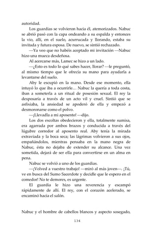 134
autoridad.
Los guardias se volvieron hacia él, atemorizados. Nabuc
se abrió pasó con la capa ondeando a su espalda y entonces
la vio, allí, en el suelo, acurrucada y llorando, estaba su
invitada y futura esposa. De nuevo, se sintió rechazado.
⎯Ya veo que no habéis aceptado mi invitación ⎯Nabuc
hizo una mueca desdeñosa.
Al acercarse más, Lamec se hizo a un lado.
⎯¿Esto es todo lo qué sabes hacer, llorar? ⎯le preguntó,
al mismo tiempo que le ofrecía su mano para ayudarla a
levantarse del suelo.
Aby le escupió en la mano. Desde ese momento, ella
intuyó lo que iba a ocurrirle… Nabuc la quería a toda costa,
iban a someterla a un ritual de posesión sexual. El rey la
desposaría a través de un acto vil y cruel. Sintió que se
asfixiaba, la ansiedad se apoderó de ella y empezó a
desmoronarse como el polvo.
⎯¡Llevadla a mi aposento! ⎯dijo.
Los dos escoltas obedecieron y ella, totalmente sumisa,
era agarrada por ambos brazos y conducida a través del
lúgubre corredor al aposento real. Aby tenía la mirada
extraviada y la boca seca; las lágrimas volvieron a sus ojos,
empañándolos, mientras pensaba en la mano negra de
Nabuc, ésta no dejaba de extender su alcance. Una vez
sometida, dejará de ser ella para convertirse en un alma en
pena.
Nabuc se volvió a uno de los guardias.
⎯¡Volved a vuestro trabajo! ⎯miró al más joven⎯. ¡Tú,
ve en busca del Sumo Sacerdote y decidle que le espero en el
comedor! No te demores, es urgente.
El guardia le hizo una reverencia y escampó
rápidamente de allí. El rey, con el corazón acelerado, se
encaminó hacia el salón.
Nabuc y el hombre de cabellos blancos y aspecto sosegado,
 