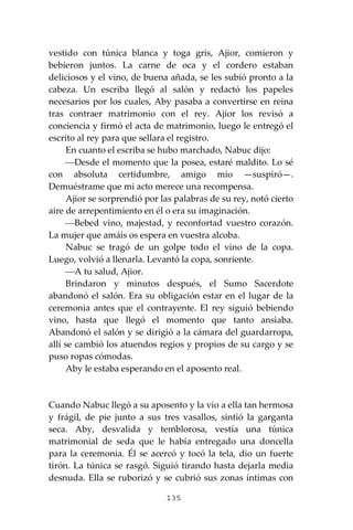 135
vestido con túnica blanca y toga gris, Ajior, comieron y
bebieron juntos. La carne de oca y el cordero estaban
deliciosos y el vino, de buena añada, se les subió pronto a la
cabeza. Un escriba llegó al salón y redactó los papeles
necesarios por los cuales, Aby pasaba a convertirse en reina
tras contraer matrimonio con el rey. Ajior los revisó a
conciencia y firmó el acta de matrimonio, luego le entregó el
escrito al rey para que sellara el registro.
En cuanto el escriba se hubo marchado, Nabuc dijo:
⎯Desde el momento que la posea, estaré maldito. Lo sé
con absoluta certidumbre, amigo mío —suspiró—.
Demuéstrame que mi acto merece una recompensa.
Ajior se sorprendió por las palabras de su rey, notó cierto
aire de arrepentimiento en él o era su imaginación.
⎯Bebed vino, majestad, y reconfortad vuestro corazón.
La mujer que amáis os espera en vuestra alcoba.
Nabuc se tragó de un golpe todo el vino de la copa.
Luego, volvió a llenarla. Levantó la copa, sonriente.
⎯A tu salud, Ajior.
Brindaron y minutos después, el Sumo Sacerdote
abandonó el salón. Era su obligación estar en el lugar de la
ceremonia antes que el contrayente. El rey siguió bebiendo
vino, hasta que llegó el momento que tanto ansiaba.
Abandonó el salón y se dirigió a la cámara del guardarropa,
allí se cambió los atuendos regios y propios de su cargo y se
puso ropas cómodas.
Aby le estaba esperando en el aposento real.
Cuando Nabuc llegó a su aposento y la vio a ella tan hermosa
y frágil, de pie junto a sus tres vasallos, sintió la garganta
seca. Aby, desvalida y temblorosa, vestía una túnica
matrimonial de seda que le había entregado una doncella
para la ceremonia. Él se acercó y tocó la tela, dio un fuerte
tirón. La túnica se rasgó. Siguió tirando hasta dejarla media
desnuda. Ella se ruborizó y se cubrió sus zonas íntimas con
 