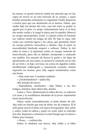 136
las manos, se quedó inmóvil; estaba tan aterrada que no fue
capaz de mover ni un solo músculo de su cuerpo, y aquel
hombre pretendía arrebatarle su virginidad. Estaba dispuesta
a luchar para que ese desalmado no la tomara. Nabuc, que
estaba bajó los efectos del vino, sacó del cinto su puñal, la
agarró por el pelo. La atrajo violentamente hacia sí, la hizo
dar media vuelta y le rasgó la túnica por la espalda. Observó
su cuerpo aterciopelado, ávido. La apretó contra él frotando
sus caderas contra las nalgas de ella. Él, bajo la capa, sólo
vestía una camisola ligera y las calzas, que permitían intuir
un cuerpo perfecto, musculoso y elástico. Aby al sentir su
masculinidad hinchada empezó a sollozar. Nabuc la tiró
sobre la cama y la aprisionó contra su cuerpo, tratando de
inmovilizarla, pero ella se debatió, forcejeando y arañando
sus mejillas. Esa muestra de fiereza le gustó y sin dejar de
aprisionarla con una mano, se arrancó la camisola con la otra
de un tirón y se bajó, nervioso, las calzas de algodón; estaba
terriblemente embriagado y sumamente excitado, intentó
separarle los muslos, pero Aby seguía resistiéndose como
una leona.
―Hoy serás mía. Y mañana, también.
―¿Violentándome? ―jadeó ella.
Aby forcejeó de nuevo.
⎯Sujetádmela, muchachos ⎯dijo Nabuc a sus dos
testigos, mientras Ajior observaba, atónito.
Lamec y Ticio, obedeciendo la orden del rey, se subieron
a la cama y se arrodillaron alrededor de la joven, sujetándola
hasta inmovilizarla.
Nabuc metió, insensiblemente, el dedo dentro de ella.
Aby soltó un alarido que más de dolor, fue de sorpresa. Él al
oírla gritar movió el dedo con mayor brusquedad. Aby sufría
y sufría. Ladeó la cabeza y pudo ver como Ajior se colocaba
tras ella, dispuesto a comenzar la cruel liturgia que la uniría a
Nabuc para siempre.
―Nooo… ―sollozó ella.
Nabuc la abofeteó con fuerza. Aby chilló y el labio
 