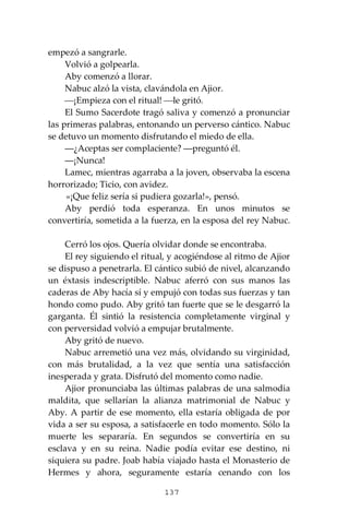 137
empezó a sangrarle.
Volvió a golpearla.
Aby comenzó a llorar.
Nabuc alzó la vista, clavándola en Ajior.
⎯¡Empieza con el ritual! ⎯le gritó.
El Sumo Sacerdote tragó saliva y comenzó a pronunciar
las primeras palabras, entonando un perverso cántico. Nabuc
se detuvo un momento disfrutando el miedo de ella.
―¿Aceptas ser complaciente? ―preguntó él.
―¡Nunca!
Lamec, mientras agarraba a la joven, observaba la escena
horrorizado; Ticio, con avidez.
«¡Que feliz sería si pudiera gozarla!», pensó.
Aby perdió toda esperanza. En unos minutos se
convertiría, sometida a la fuerza, en la esposa del rey Nabuc.
Cerró los ojos. Quería olvidar donde se encontraba.
El rey siguiendo el ritual, y acogiéndose al ritmo de Ajior
se dispuso a penetrarla. El cántico subió de nivel, alcanzando
un éxtasis indescriptible. Nabuc aferró con sus manos las
caderas de Aby hacía sí y empujó con todas sus fuerzas y tan
hondo como pudo. Aby gritó tan fuerte que se le desgarró la
garganta. Él sintió la resistencia completamente virginal y
con perversidad volvió a empujar brutalmente.
Aby gritó de nuevo.
Nabuc arremetió una vez más, olvidando su virginidad,
con más brutalidad, a la vez que sentía una satisfacción
inesperada y grata. Disfrutó del momento como nadie.
Ajior pronunciaba las últimas palabras de una salmodia
maldita, que sellarían la alianza matrimonial de Nabuc y
Aby. A partir de ese momento, ella estaría obligada de por
vida a ser su esposa, a satisfacerle en todo momento. Sólo la
muerte les separaría. En segundos se convertiría en su
esclava y en su reina. Nadie podía evitar ese destino, ni
siquiera su padre. Joab había viajado hasta el Monasterio de
Hermes y ahora, seguramente estaría cenando con los
 