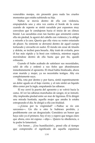 138
venerables monjes, sin presentir para nada los crueles
momentos que estaba sufriendo su hija.
Nabuc se movía dentro de ella con violencia,
empujándola una y otra vez contra el borde de la cama
cuando de repente se sintió sacudido por espasmos muy
convulsos que le condujeron hacia el inicio de un clímax
brutal. Las sacudidas eran tan fuertes que arremetió contra
ella sin piedad, la agarró del cabello con violencia y la obligó
a mirarle a la cara. Quería que ella viera su rostro extasiado
de placer. Su simiente se derramó dentro de aquel cuerpo
torturado y envuelto en sudor. Él riendo sin cesar de triunfo
y deleite, se inclinó para besarla. Aby trató de evitarlo, pero
él fue más rápido y la besó con violencia, mientras seguía
moviéndose dentro de ella hasta que por fin, quedó
exhausto.
Cuando él hubo acabado de satisfacer sus necesidades,
salió de ella y ordenó a sus fieles que abandonaran
inmediatamente el aposento. El ritual había finalizado, ahora
eran marido y mujer, ya no necesitaba testigos. Aby era
completamente suya.
Ella, rota por dentro y por fuera, sintió repentinamente
un dolor agudo en el bajo vientre, y al rato sintió un líquido
tibio correr por la ingle, empañando las sábanas.
El rey cerró la puerta del aposento y se volvió hacia la
cama. Al ver las sábanas manchadas de sangre, ni se inmutó.
Aby imploraba piedad entre un mar de lágrimas. Él le dirigió
una mirada hastiada, aquella mujer que amaba le estaba
estropeando el día. Se dirigió a ella con frialdad.
―¿Lloras por tu virginidad? ―Nabuc se río con
sarcasmo―. Un día u otro la hubieses perdido, y
posiblemente con un desgraciado. Considera un honor que
haya sido yo el primero. Soy el rey y espero que tengas claro
que ahora, eres mi esposa ―dijo―. Quiero tu obediencia, o
tu padre lo lamentará.
«Un honor… ¡Una humillación!», pensó ella al tiempo
que comprendía el significado de aquella espantosa
 