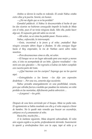 14
Ambos se dieron la vuelta en redondo. El conde Nabuc estaba
entre ellos y la puerta. Sonrió, sin humor.
⎯¿No me digáis que se os ha perdido?
Gamaliel palideció. A Nabuc le desconcertaba el hecho de que
los dos sicarios no hubieran conseguido impedir la huida de Maia
con el niño, pues él no tenía ninguna duda. Sólo ella, podía hacer
algo así. El supuesto gato del salón no era tal.
⎯Mi señor, no sé cómo ha podido pasar. Nunca antes…
Nabuc, enfurecido, lo interrumpió.
⎯Enós, encontrad a la joven y al niño; ¡matadlos! Bajo
ningún concepto deben llegar a Jhodam. Si ella consigue llegar
hasta el Rey emperador, la ira de Nathan caerá sobre todos
nosotros.
⎯Pero desconocemos cómo es ella, mi señor.
⎯El bosque no es un lugar adecuado para una mujer y menos
aún, si ésta va acompañada de un bebe. ¡Quiero resultados! ⎯los
miró con ojos glaciales⎯. No regreséis a Esdras sin haber cumplido
con vuestra parte del trato.
⎯¿Qué hacemos con los cuerpos? Supongo que no los querrá
aquí.
⎯Entregádselos a los leones —les dijo con expresión
desdeñosa—. Por una vez, comerán algo suculento.
Nabuc pensaba amargadamente en una posibilidad, remota,
pero que cobraba fuerza a medida que pasaban los minutos; un niño
perdido en las montañas, difícilmente podría sobrevivir…
⎯¡Largaros! ⎯les gritó.
Después de una hora corriendo por el bosque, Maia no podía más.
El agotamiento se había ensañado con ella y el niño empezó a llorar
de hambre. No le quedó más remedio que buscar un escondrijo,
cobijarse en el y amamantar al niño.
Hacía frío, mucho frío…
A la mañana siguiente, Maia despertó sobresaltada. El niño
aún seguía cogido a su pecho, profundamente dormido. Suavemente
lo apartó y arrebujándose bien con la capa, tapó al niño y se
 