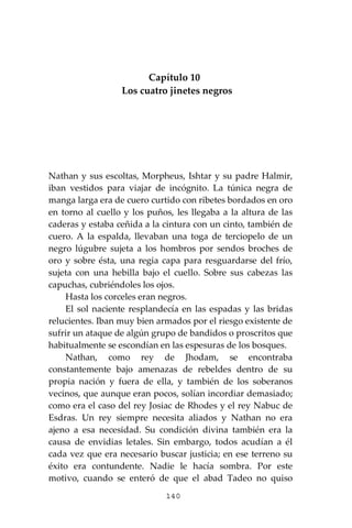 140
Capítulo 10
Los cuatro jinetes negros
Nathan y sus escoltas, Morpheus, Ishtar y su padre Halmir,
iban vestidos para viajar de incógnito. La túnica negra de
manga larga era de cuero curtido con ribetes bordados en oro
en torno al cuello y los puños, les llegaba a la altura de las
caderas y estaba ceñida a la cintura con un cinto, también de
cuero. A la espalda, llevaban una toga de terciopelo de un
negro lúgubre sujeta a los hombros por sendos broches de
oro y sobre ésta, una regia capa para resguardarse del frío,
sujeta con una hebilla bajo el cuello. Sobre sus cabezas las
capuchas, cubriéndoles los ojos.
Hasta los corceles eran negros.
El sol naciente resplandecía en las espadas y las bridas
relucientes. Iban muy bien armados por el riesgo existente de
sufrir un ataque de algún grupo de bandidos o proscritos que
habitualmente se escondían en las espesuras de los bosques.
Nathan, como rey de Jhodam, se encontraba
constantemente bajo amenazas de rebeldes dentro de su
propia nación y fuera de ella, y también de los soberanos
vecinos, que aunque eran pocos, solían incordiar demasiado;
como era el caso del rey Josiac de Rhodes y el rey Nabuc de
Esdras. Un rey siempre necesita aliados y Nathan no era
ajeno a esa necesidad. Su condición divina también era la
causa de envidias letales. Sin embargo, todos acudían a él
cada vez que era necesario buscar justicia; en ese terreno su
éxito era contundente. Nadie le hacía sombra. Por este
motivo, cuando se enteró de que el abad Tadeo no quiso
 