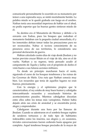141
comunicarle personalmente lo ocurrido en su monasterio por
temor a una represalia suya, se sintió mortalmente herido. La
palabra miedo se le quedó grabada con fuego en el cerebro.
Nathan tenía una necesidad imperiosa de hablar con el abad,
no podía soportar que las buenas gentes sintieran miedo de
él.
Su destino era el Monasterio de Hermes y debido a la
cercanía con Esdras, pues los bosques que rodeaban el
monasterio lindaban con la pequeña ciudad amurallada, él y
los inmortales debían tomar todas las precauciones para no
ser reconocidos. Nabuc si tuviera conocimiento de su
presencia cerca de sus territorios, lo consideraría una
personal declaración de guerra.
Habían calculado cuatro días de viaje desde Jhodam y no
tenían previsto cruzar Bilsán en el viaje de ida, sino en el de
vuelta. Nathan a su regreso, tenía pensado acudir al
campamento de Áquila y Jadlay con el propósito de darles el
visto bueno a sus futuras acciones militares.
Ya desde un principio marcharon hacia el norte,
siguiendo el curso de los bosques tenebrosos y las ruinas de
las Cavernas de Hielo. Una ruta que Nathan conocía muy
bien. Los recuerdos que tenía de aquellos lugares no eran
buenos, precisamente.
Con la energía y el optimismo propios que le
caracterizaban, el rey estaba de muy buen humor y cabalgaba
intercambiando recuerdos y escuchando historias de
acontecimientos pasados. Mientras cabalgaban discutían
entre ellos sobre los temas más variopintos. Halmir había
dejado atrás sus crisis de ansiedad y se encontraba jovial,
alegre y emprendedor.
Cabalgaron durante una hora por las llanuras de
Jhodam. Cuando se adentraron en el sombrío bosque repleto
de senderos tortuosos y de todo tipo de habitantes
indeseables como los insectos, sus alegres y, en ocasiones,
triviales conversaciones fueron cediendo hasta apagarse por
completo. Aquel tenebroso bosque precisaba de la mayor de
 