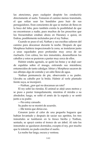 142
las atenciones, pues cualquier despiste los conduciría
directamente al suelo. Tomaron el camino menos transitado,
el que solían usar los bandidos para huir de sus
perseguidores. Eran conscientes de que se metían de lleno en
la boca del lobo, pero también existía la posibilidad de que
no encontraran a nadie, pues muchos de los proscritos que
los frecuentaban estaban ahora en Haraney o quizá, en
Esdras, posiblemente reclutados por el rey Nabuc.
Cuando se puso el sol, Nathan y sus escoltas salieron del
camino para descansar durante la noche. Después de que
Morpheus hubiera inspeccionado la zona, se instalaron junto
a unas oquedades poco profundas muy cerca de un
riachuelo. Con calma, los tres inmortales, desensillaron los
caballos y estos se pusieron a pastar muy cerca de ellos.
Halmir estaba agotado, se quitó las botas y se dejó caer
de espaldas sobre el musgo, estirando sus miembros;
entumecidos de tanto cabalgar. Ishtar y Morpheus sacaron de
sus alforjas algo de comida y un odre lleno de agua.
Nathan permanecía de pie, observando a su padre.
Llevaba su caballo por la brida. Halmir al verle plantado
frente suya, se incorporó.
⎯Nathan, ¿por qué no descansas un rato?
El rey soltó las riendas. El animal se alejó unos metros y
se puso a pastar tranquilamente, mientras él miraba a su
alrededor; luego, se soltó el arnés de la espada y se sentó
junto a su padre.
⎯No estoy cansado.
Su padre no se mostró de acuerdo.
⎯Me temía que dirías eso.
Cenaron junto al calor de una pequeña hoguera que
habían levantado y después de saciar sus apetitos, los tres
inmortales se tumbaron en la fresca hierba y Nathan,
sentado, se apoyó contra el tronco de un árbol. Al rato los
inmortales se quedaron dormidos, excepto el rey, por mucho
que lo intentó, no pudo conciliar el sueño.
La noche fue larga, oscura y ventosa.
 