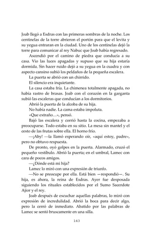 143
Joab llegó a Esdras con las primeras sombras de la noche. Los
centinelas de la torre abrieron el portón para que el levita y
su yegua entraran en la ciudad. Uno de los centinelas dejó la
torre para comunicar al rey Nabuc que Joab había regresado.
Ascendió por el camino de piedra que conducía a su
casa. Vio las luces apagadas y supuso que su hija estaría
dormida. Sin hacer ruido dejó a su yegua en la cuadra y con
aspecto cansino subió los peldaños de la pequeña escalera.
La puerta se abrió con un chirrido.
El silencio era inquietante.
La casa estaba fría. La chimenea totalmente apagada, no
había rastro de brasas. Joab con el corazón en la garganta
subió las escaleras que conducían a los dormitorios.
Abrió la puerta de la alcoba de su hija.
No había nadie. La cama estaba impoluta.
«Que extraño…», pensó.
Bajó las escalera y corrió hasta la cocina, empezaba a
preocuparse. Todo estaba en su sitio. La mesa sin mantel y el
cesto de las frutas sobre ella. El horno frío.
⎯¡Aby! ⎯la llamó esperando oír, «aquí estoy, padre»,
pero no obtuvo respuesta.
De pronto, oyó golpes en la puerta. Alarmado, cruzó el
pequeño vestíbulo. Abrió la puerta; en el umbral, Lamec con
cara de pocos amigos.
⎯¿Dónde está mi hija?
Lamec lo miró con una expresión de triunfo.
⎯No se preocupe por ella. Está bien —respondió—. Su
hija, es ahora, la reina de Esdras. Ayer fue desposada
siguiendo los rituales establecidos por el Sumo Sacerdote
Ajior y el rey.
Joab después de escuchar aquellas palabras, lo miró con
expresión de incredulidad. Abrió la boca para decir algo,
pero la cerró de inmediato. Abatido por las palabras de
Lamec se sentó bruscamente en una silla.
 