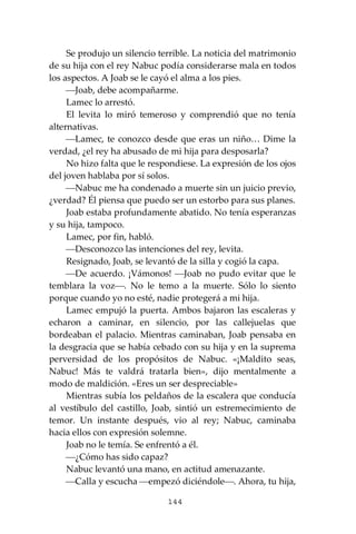 144
Se produjo un silencio terrible. La noticia del matrimonio
de su hija con el rey Nabuc podía considerarse mala en todos
los aspectos. A Joab se le cayó el alma a los pies.
⎯Joab, debe acompañarme.
Lamec lo arrestó.
El levita lo miró temeroso y comprendió que no tenía
alternativas.
⎯Lamec, te conozco desde que eras un niño… Dime la
verdad, ¿el rey ha abusado de mi hija para desposarla?
No hizo falta que le respondiese. La expresión de los ojos
del joven hablaba por sí solos.
⎯Nabuc me ha condenado a muerte sin un juicio previo,
¿verdad? Él piensa que puedo ser un estorbo para sus planes.
Joab estaba profundamente abatido. No tenía esperanzas
y su hija, tampoco.
Lamec, por fin, habló.
⎯Desconozco las intenciones del rey, levita.
Resignado, Joab, se levantó de la silla y cogió la capa.
⎯De acuerdo. ¡Vámonos! ⎯Joab no pudo evitar que le
temblara la voz⎯. No le temo a la muerte. Sólo lo siento
porque cuando yo no esté, nadie protegerá a mi hija.
Lamec empujó la puerta. Ambos bajaron las escaleras y
echaron a caminar, en silencio, por las callejuelas que
bordeaban el palacio. Mientras caminaban, Joab pensaba en
la desgracia que se había cebado con su hija y en la suprema
perversidad de los propósitos de Nabuc. «¡Maldito seas,
Nabuc! Más te valdrá tratarla bien», dijo mentalmente a
modo de maldición. «Eres un ser despreciable»
Mientras subía los peldaños de la escalera que conducía
al vestíbulo del castillo, Joab, sintió un estremecimiento de
temor. Un instante después, vio al rey; Nabuc, caminaba
hacia ellos con expresión solemne.
Joab no le temía. Se enfrentó a él.
⎯¿Cómo has sido capaz?
Nabuc levantó una mano, en actitud amenazante.
⎯Calla y escucha ⎯empezó diciéndole⎯. Ahora, tu hija,
 