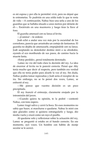 145
es mi esposa y por ella te permitiré vivir, pero no dejaré que
te entrometas. Te pudrirás en una celda todo lo que te resta
de vida ⎯A continuación, Nabuc hizo una seña a uno de los
guardias que se hallaba situado a unos metros por delante de
él⎯. Enciérralo en una mazmorra y luego tiras la llave al
foso.
El guardia amenazó con su lanza al levita.
⎯¡Camina! ⎯le ordenó.
Joab echó a andar una vez más por la oscuridad de los
corredores, parecía que arrastraba un cortejo de fantasmas. El
guardia no dejaba de amenazarle, empujándole con su lanza.
Joab aceptando su demoledor destino miró a su alrededor,
oyendo el eco moribundo de sus pasos, de camino hacia la
muerte lenta.
«Estoy perdido», pensó totalmente derrotado.
Lamec no vio del todo clara la decisión del rey. La idea
de encerrar al levita no le pareció correcta. Pensó que Aby
tenía mucho que decir al respecto, pero también era verdad
que ella no tenía poder para alzarle la voz al rey. Sin duda,
Nabuc podría tomar represalias y Joab sería el receptor de su
ira. Sin embargo, no se lo pensó dos veces, Lamec, se
enfrentó al rey.
⎯Me parece que vuestra decisión es un poco
precipitada.
El rey frunció el entrecejo, claramente enojado por la
intromisión del joven.
⎯Cuando quiera tu opinión, te la pediré ⎯contestó
Nabuc, con tono áspero.
Lamec tragó saliva y cerró la boca. En esos momentos no
sabía que hacer, si marcharse o quedarse. Nabuc lo miró con
ojos glaciales como si quisiera estrangularlo y luego, dio
media vuela y cruzó como un rayo el pasillo.
Al quedarse solo y reflexionar sobre la actuación del rey,
Lamec se preguntó si estaba en el bando correcto. En ese
momento, oyó voces. Un hombre con hábito de monje
secular se le acercó.
 