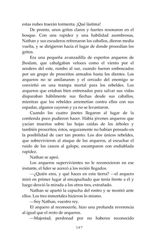 147
estas nubes traerán tormenta. ¡Qué lástima!
De pronto, unos gritos claros y fuertes resonaron en el
bosque. Con una rapidez y una habilidad asombrosas,
Nathan y sus escuderos refrenaron los caballos, dieron media
vuelta, y se dirigieron hacía el lugar de donde procedían los
gritos.
Era una pequeña avanzadilla de expertos arqueros de
Jhodam, que cabalgaban veloces como el viento por el
sendero del este, rumbo al sur, cuando fueron emboscados
por un grupo de proscritos armados hasta los dientes. Los
arqueros no se amilanaron y el cercado del enemigo se
convirtió en una trampa mortal para los rebeldes. Los
arqueros que estaban bien entrenados para salvar sus vidas
disparaban hábilmente sus flechas desde sus caballos,
mientras que los rebeldes arremetían contra ellos con sus
espadas, algunos cayeron y ya no se levantaron.
Cuando los cuatro jinetes llegaron al lugar de la
contienda poco pudieron hacer. Había jóvenes arqueros que
yacían muertos sobre las hojas caídas de los árboles y
también proscritos; éstos, seguramente no habían pensado en
la posibilidad de caer tan pronto. Los dos únicos rebeldes,
que sobrevivieron al ataque de los arqueros, al escuchar el
ruido de los cascos al galope, escamparon con endiablada
rapidez.
Nathan se apeó.
Los arqueros supervivientes no le reconocieron en ese
instante, el líder se acercó a los recién llegados.
⎯¿Quién eres, y qué haces en esta tierra? ⎯el arquero
miró en primer lugar al encapuchado que tenía frente a él y
luego desvió la mirada a los otros tres, extrañado.
Nathan se apartó la capucha del rostro y se mostró ante
ellos. Los tres inmortales hicieron lo mismo.
⎯Soy Nathan, vuestro rey.
El arquero al reconocerle, hizo una profunda reverencia
al igual que el resto de arqueros.
⎯Majestad, perdonad por no haberos reconocido
 