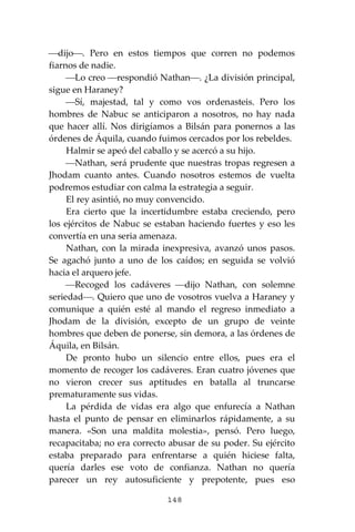 148
⎯dijo⎯. Pero en estos tiempos que corren no podemos
fiarnos de nadie.
⎯Lo creo ⎯respondió Nathan⎯. ¿La división principal,
sigue en Haraney?
⎯Sí, majestad, tal y como vos ordenasteis. Pero los
hombres de Nabuc se anticiparon a nosotros, no hay nada
que hacer allí. Nos dirigíamos a Bilsán para ponernos a las
órdenes de Áquila, cuando fuimos cercados por los rebeldes.
Halmir se apeó del caballo y se acercó a su hijo.
⎯Nathan, será prudente que nuestras tropas regresen a
Jhodam cuanto antes. Cuando nosotros estemos de vuelta
podremos estudiar con calma la estrategia a seguir.
El rey asintió, no muy convencido.
Era cierto que la incertidumbre estaba creciendo, pero
los ejércitos de Nabuc se estaban haciendo fuertes y eso les
convertía en una seria amenaza.
Nathan, con la mirada inexpresiva, avanzó unos pasos.
Se agachó junto a uno de los caídos; en seguida se volvió
hacia el arquero jefe.
⎯Recoged los cadáveres ⎯dijo Nathan, con solemne
seriedad⎯. Quiero que uno de vosotros vuelva a Haraney y
comunique a quién esté al mando el regreso inmediato a
Jhodam de la división, excepto de un grupo de veinte
hombres que deben de ponerse, sin demora, a las órdenes de
Áquila, en Bilsán.
De pronto hubo un silencio entre ellos, pues era el
momento de recoger los cadáveres. Eran cuatro jóvenes que
no vieron crecer sus aptitudes en batalla al truncarse
prematuramente sus vidas.
La pérdida de vidas era algo que enfurecía a Nathan
hasta el punto de pensar en eliminarlos rápidamente, a su
manera. «Son una maldita molestia», pensó. Pero luego,
recapacitaba; no era correcto abusar de su poder. Su ejército
estaba preparado para enfrentarse a quién hiciese falta,
quería darles ese voto de confianza. Nathan no quería
parecer un rey autosuficiente y prepotente, pues eso
 