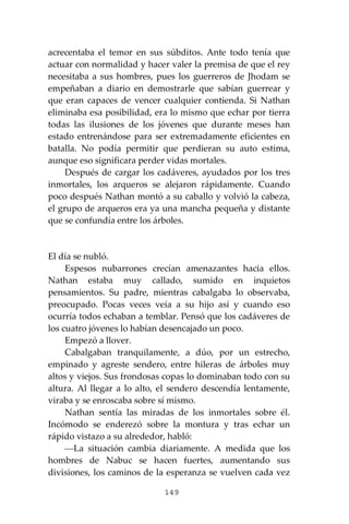 149
acrecentaba el temor en sus súbditos. Ante todo tenía que
actuar con normalidad y hacer valer la premisa de que el rey
necesitaba a sus hombres, pues los guerreros de Jhodam se
empeñaban a diario en demostrarle que sabían guerrear y
que eran capaces de vencer cualquier contienda. Si Nathan
eliminaba esa posibilidad, era lo mismo que echar por tierra
todas las ilusiones de los jóvenes que durante meses han
estado entrenándose para ser extremadamente eficientes en
batalla. No podía permitir que perdieran su auto estima,
aunque eso significara perder vidas mortales.
Después de cargar los cadáveres, ayudados por los tres
inmortales, los arqueros se alejaron rápidamente. Cuando
poco después Nathan montó a su caballo y volvió la cabeza,
el grupo de arqueros era ya una mancha pequeña y distante
que se confundía entre los árboles.
El día se nubló.
Espesos nubarrones crecían amenazantes hacia ellos.
Nathan estaba muy callado, sumido en inquietos
pensamientos. Su padre, mientras cabalgaba lo observaba,
preocupado. Pocas veces veía a su hijo así y cuando eso
ocurría todos echaban a temblar. Pensó que los cadáveres de
los cuatro jóvenes lo habían desencajado un poco.
Empezó a llover.
Cabalgaban tranquilamente, a dúo, por un estrecho,
empinado y agreste sendero, entre hileras de árboles muy
altos y viejos. Sus frondosas copas lo dominaban todo con su
altura. Al llegar a lo alto, el sendero descendía lentamente,
viraba y se enroscaba sobre sí mismo.
Nathan sentía las miradas de los inmortales sobre él.
Incómodo se enderezó sobre la montura y tras echar un
rápido vistazo a su alrededor, habló:
⎯La situación cambia diariamente. A medida que los
hombres de Nabuc se hacen fuertes, aumentando sus
divisiones, los caminos de la esperanza se vuelven cada vez
 