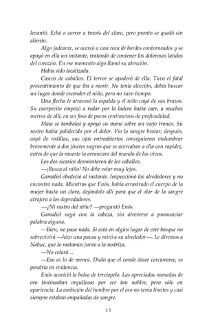 15
levantó. Echó a correr a través del claro, pero pronto se quedó sin
aliento.
Algo jadeante, se acercó a una roca de bordes contorneados y se
apoyó en ella un instante, tratando de contener los dolorosos latidos
del corazón. En ese momento algo llamó su atención.
Había sido localizada.
Cascos de caballos. El terror se apoderó de ella. Tuvo el fatal
presentimiento de que iba a morir. No tenía elección, debía buscar
un lugar donde esconder el niño, pero no tuvo tiempo.
Una flecha le atravesó la espalda y el niño cayó de sus brazos.
Su cuerpecito empezó a rodar por la ladera hasta caer, a muchos
metros de allí, en un foso de pocos centímetros de profundidad.
Maia se tambaleó y apoyó su mano sobre un viejo tronco. Su
rostro había palidecido por el dolor. Vio la sangre brotar; después,
cayó de rodillas, sus ojos entreabiertos consiguieron vislumbrar
brevemente a dos jinetes negros que se acercaban a ella con rapidez,
antes de que la muerte la arrancara del mundo de los vivos.
Los dos sicarios desmontaron de los caballos.
⎯¡Busca al niño! No debe estar muy lejos.
Gamaliel obedeció al instante. Inspeccionó los alrededores y no
encontró nada. Mientras que Enós, había arrastrado el cuerpo de la
mujer hasta un claro, dejándolo allí para que el olor de la sangre
atrajera a los depredadores.
⎯¿Ni rastro del niño? ⎯preguntó Enós.
Gamaliel negó con la cabeza, sin atreverse a pronunciar
palabra alguna.
⎯Bien, no pasa nada. Si está en algún lugar de este bosque no
sobrevivirá ⎯hizo una pausa y miró a su alrededor⎯. Le diremos a
Nabuc, que lo matamos junto a la nodriza.
⎯No colará…
⎯Eso es lo de menos. Dudo que el conde desee cerciorarse, se
pondría en evidencia.
Enós acarició la bolsa de terciopelo. Las apreciadas monedas de
oro tintineaban orgullosas por ser tan nobles, pero sólo en
apariencia. La ambición del hombre por el oro no tenía límites y casi
siempre estaban empañadas de sangre.
 