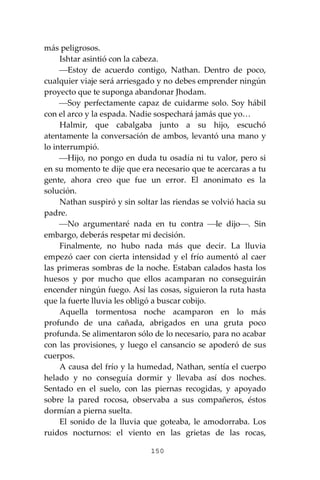 150
más peligrosos.
Ishtar asintió con la cabeza.
⎯Estoy de acuerdo contigo, Nathan. Dentro de poco,
cualquier viaje será arriesgado y no debes emprender ningún
proyecto que te suponga abandonar Jhodam.
⎯Soy perfectamente capaz de cuidarme solo. Soy hábil
con el arco y la espada. Nadie sospechará jamás que yo…
Halmir, que cabalgaba junto a su hijo, escuchó
atentamente la conversación de ambos, levantó una mano y
lo interrumpió.
⎯Hijo, no pongo en duda tu osadía ni tu valor, pero si
en su momento te dije que era necesario que te acercaras a tu
gente, ahora creo que fue un error. El anonimato es la
solución.
Nathan suspiró y sin soltar las riendas se volvió hacia su
padre.
⎯No argumentaré nada en tu contra ⎯le dijo⎯. Sin
embargo, deberás respetar mi decisión.
Finalmente, no hubo nada más que decir. La lluvia
empezó caer con cierta intensidad y el frío aumentó al caer
las primeras sombras de la noche. Estaban calados hasta los
huesos y por mucho que ellos acamparan no conseguirán
encender ningún fuego. Así las cosas, siguieron la ruta hasta
que la fuerte lluvia les obligó a buscar cobijo.
Aquella tormentosa noche acamparon en lo más
profundo de una cañada, abrigados en una gruta poco
profunda. Se alimentaron sólo de lo necesario, para no acabar
con las provisiones, y luego el cansancio se apoderó de sus
cuerpos.
A causa del frío y la humedad, Nathan, sentía el cuerpo
helado y no conseguía dormir y llevaba así dos noches.
Sentado en el suelo, con las piernas recogidas, y apoyado
sobre la pared rocosa, observaba a sus compañeros, éstos
dormían a pierna suelta.
El sonido de la lluvia que goteaba, le amodorraba. Los
ruidos nocturnos: el viento en las grietas de las rocas,
 