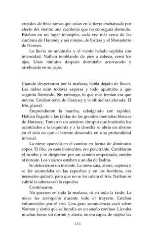 151
crujidos de finas ramas que caían en la tierra encharcada por
efecto del viento; una cacofonía que no conseguía dormirle.
Estaban en un lugar inhóspito, cada vez más cerca de las
cumbres de Haraney y así mismo, de Esdras y el Monasterio
de Hermes.
La lluvia no amainaba y el viento helado soplaba con
intensidad. Nathan temblando de pies a cabeza, cerró los
ojos. Unos minutos después dormitaba acurrucado y
arrebujado en su capa.
Cuando despertaron por la mañana, había dejado de llover.
Las nubes eran todavía espesas y todo apuntaba a que
seguiría lloviendo. Sin embargo, lo que más temían era que
nevase. Estaban cerca de Haraney y la altitud era elevada. El
frío, glacial.
Emprendieron la marcha, cabalgando con rapidez.
Habían llegado a las faldas de las grandes montañas blancas
de Haraney. Tomaron un sendero abrupto que bordeaba los
acantilados a la izquierda y a la derecha se abría un abismo
en el sitio en que el terreno descendía en una profundidad
infernal.
La nieve apareció en el camino en forma de diminutos
copos. El frío, en esos momentos, era penetrante. Cambiaron
el rumbo y se dirigieron por un camino empedrado, rumbo
al noreste. Los viajeros estaban a un día de Esdras.
Se detuvieron un instante. La nieve caía, ahora, copiosa y
se les acumulaba en las capuchas y en los hombros, era
necesario quitarla para que no se les calara el frío. Nathan se
cubrió la cabeza con la capucha.
Continuaron.
No pararon en toda la mañana, ni en toda la tarde. La
nieve les acompañó durante todo el trayecto. Estaban
entumecidos por el frío. Una gran somnolencia cayó sobre
Nathan y sintió que se hundía en un sueño confuso. Llevaba
muchas horas sin dormir y ahora, no era capaz de sujetar las
 