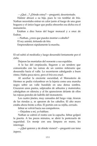 153
⎯¿Qué…? ¿Dónde estoy? ⎯preguntó, desorientado.
Halmir abrazó a su hijo, pues lo vio temblar de frío.
Nathan necesitaba entrar en calor junto al fuego de una gran
hoguera y el único lugar que podía ofrecerles esa dicha era el
monasterio.
Estaban a diez horas del hogar monacal y a once de
Esdras.
⎯Nathan, ¿crees que puedes montar a caballo?
El rey asintió, tiritando de frío.
Emprendieron rápidamente la marcha.
El sol subió al mediodía y luego descendió lentamente por el
cielo.
Dejaron las montañas del noroeste a sus espaldas.
A la luz del crepúsculo, llegaron a un sendero que
comunicaba con las ruinas de un camino milenario que
descendía hacia el valle. Lo recorrieron cabalgando a buen
ritmo. Había poca nieve, pero el frío era cruel.
Al acechar la creciente oscuridad, el Monasterio de
Hermes se podía vislumbrar en la lejanía como una mancha
negra sobre un valle hundido en una densa sombra.
Cruzaron unos pastos, salpicados de arbustos y matorrales;
cabalgaban en silencio; y al fin aparecieron delante de ellos
las rojizas paredes de ladrillo del monasterio.
Los cuatro jinetes, muy cansados del largo viaje, tiraron
de las riendas y, se apearon de los caballos. El alto muro
estaba ahora frente a ellos. El portón con su rejilla, cerrado.
Ishtar se volvió hacia sus compañeros.
⎯Dejadme a mí, yo hablare.
Nathan se cubrió el rostro con la capucha. Ishtar golpeó
la puerta. A los pocos minutos, se abrió la portezuela de
seguridad. Un monje con una lámpara en mano, les
interrogó.
⎯¿Qué quieren y de dónde vienen? ⎯preguntó con tono
áspero.
 