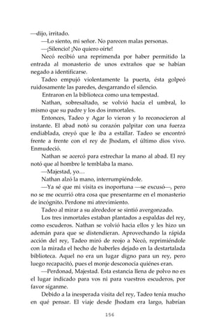 156
⎯dijo, irritado.
⎯Lo siento, mi señor. No parecen malas personas.
⎯¡Silencio! ¡No quiero oírte!
Necó recibió una reprimenda por haber permitido la
entrada al monasterio de unos extraños que se habían
negado a identificarse.
Tadeo empujó violentamente la puerta, ésta golpeó
ruidosamente las paredes, desgarrando el silencio.
Entraron en la biblioteca como una tempestad.
Nathan, sobresaltado, se volvió hacia el umbral, lo
mismo que su padre y los dos inmortales.
Entonces, Tadeo y Agar lo vieron y lo reconocieron al
instante. El abad notó su corazón palpitar con una fuerza
endiablada, creyó que le iba a estallar. Tadeo se encontró
frente a frente con el rey de Jhodam, el último dios vivo.
Enmudeció.
Nathan se acercó para estrechar la mano al abad. El rey
notó que al hombre le temblaba la mano.
⎯Majestad, yo…
Nathan alzó la mano, interrumpiéndole.
⎯Ya sé que mi visita es inoportuna ⎯se excusó⎯, pero
no se me ocurrió otra cosa que presentarme en el monasterio
de incógnito. Perdone mi atrevimiento.
Tadeo al mirar a su alrededor se sintió avergonzado.
Los tres inmortales estaban plantados a espaldas del rey,
como escuderos. Nathan se volvió hacia ellos y les hizo un
ademán para que se distendieran. Aprovechando la rápida
acción del rey, Tadeo miró de reojo a Necó, reprimiéndole
con la mirada el hecho de haberles dejado en la destartalada
biblioteca. Aquel no era un lugar digno para un rey, pero
luego recapacitó, pues el monje desconocía quiénes eran.
⎯Perdonad, Majestad. Esta estancia llena de polvo no es
el lugar indicado para vos ni para vuestros escuderos, por
favor síganme.
Debido a la inesperada visita del rey, Tadeo tenía mucho
en qué pensar. El viaje desde Jhodam era largo, habrían
 