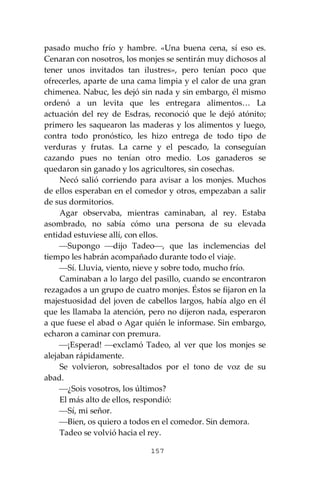 157
pasado mucho frío y hambre. «Una buena cena, sí eso es.
Cenaran con nosotros, los monjes se sentirán muy dichosos al
tener unos invitados tan ilustres», pero tenían poco que
ofrecerles, aparte de una cama limpia y el calor de una gran
chimenea. Nabuc, les dejó sin nada y sin embargo, él mismo
ordenó a un levita que les entregara alimentos… La
actuación del rey de Esdras, reconoció que le dejó atónito;
primero les saquearon las maderas y los alimentos y luego,
contra todo pronóstico, les hizo entrega de todo tipo de
verduras y frutas. La carne y el pescado, la conseguían
cazando pues no tenían otro medio. Los ganaderos se
quedaron sin ganado y los agricultores, sin cosechas.
Necó salió corriendo para avisar a los monjes. Muchos
de ellos esperaban en el comedor y otros, empezaban a salir
de sus dormitorios.
Agar observaba, mientras caminaban, al rey. Estaba
asombrado, no sabía cómo una persona de su elevada
entidad estuviese allí, con ellos.
⎯Supongo ⎯dijo Tadeo⎯, que las inclemencias del
tiempo les habrán acompañado durante todo el viaje.
⎯Sí. Lluvia, viento, nieve y sobre todo, mucho frío.
Caminaban a lo largo del pasillo, cuando se encontraron
rezagados a un grupo de cuatro monjes. Éstos se fijaron en la
majestuosidad del joven de cabellos largos, había algo en él
que les llamaba la atención, pero no dijeron nada, esperaron
a que fuese el abad o Agar quién le informase. Sin embargo,
echaron a caminar con premura.
⎯¡Esperad! ⎯exclamó Tadeo, al ver que los monjes se
alejaban rápidamente.
Se volvieron, sobresaltados por el tono de voz de su
abad.
⎯¿Sois vosotros, los últimos?
El más alto de ellos, respondió:
⎯Sí, mi señor.
⎯Bien, os quiero a todos en el comedor. Sin demora.
Tadeo se volvió hacia el rey.
 