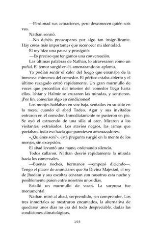 158
⎯Perdonad sus actuaciones, pero desconocen quién sois
vos.
Nathan sonrió.
⎯No debéis preocuparos por algo tan insignificante.
Hay cosas más importantes que reconocer mi identidad.
El rey hizo una pausa y prosiguió:
⎯Es preciso que tengamos una conversación.
Las últimas palabras de Nathan, lo atravesaron como un
puñal. El temor surgió en él, amenazando su aplomo.
Ya podían sentir el calor del fuego que emanaba de la
inmensa chimenea del comedor. El pórtico estaba abierto y el
último rezagado entró rápidamente. Un gran murmullo de
voces que procedían del interior del comedor llegó hasta
ellos. Ishtar y Halmir se cruzaron las miradas, y sonrieron.
¡Por fin, comerían algo en condiciones!
Los monjes hablaban en voz baja, sentados en su sitio en
la mesa, cuando el abad Tadeo, Agar y sus invitados
entraron en el comedor. Inmediatamente se pusieron en pie.
Se oyó el estruendo de una silla al caer. Miraron a los
visitantes, extrañados. Los atavíos negros, las armas que
portaban, todo eso hacía que pareciesen amenazadores.
«¿Quiénes son?», está pregunta surgió en la mente de los
monjes, sin excepción.
El abad levantó una mano, ordenando silencio.
Todos callaron. Nathan desvió rápidamente la mirada
hacia los comensales.
⎯Buenas noches, hermanos ⎯empezó diciendo⎯.
Tengo el placer de anunciaros que Su Divina Majestad, el rey
de Jhodam y sus escoltas cenaran con nosotros esta noche y
posiblemente pasen entre nosotros unos días.
Estalló un murmullo de voces. La sorpresa fue
monumental.
Nathan miró al abad, sorprendido, sin comprender. Los
tres inmortales se mostraron encantados, la alternativa de
quedarse unos días no era del todo despreciable, dadas las
condiciones climatológicas.
 