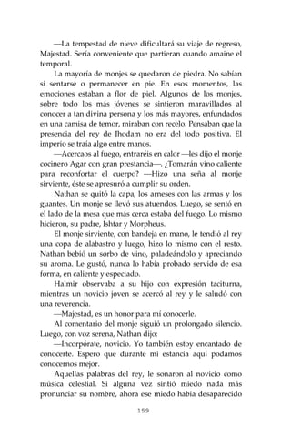 159
⎯La tempestad de nieve dificultará su viaje de regreso,
Majestad. Sería conveniente que partieran cuando amaine el
temporal.
La mayoría de monjes se quedaron de piedra. No sabían
si sentarse o permanecer en pie. En esos momentos, las
emociones estaban a flor de piel. Algunos de los monjes,
sobre todo los más jóvenes se sintieron maravillados al
conocer a tan divina persona y los más mayores, enfundados
en una camisa de temor, miraban con recelo. Pensaban que la
presencia del rey de Jhodam no era del todo positiva. El
imperio se traía algo entre manos.
⎯Acercaos al fuego, entraréis en calor ⎯les dijo el monje
cocinero Agar con gran prestancia⎯. ¿Tomarán vino caliente
para reconfortar el cuerpo? ⎯Hizo una seña al monje
sirviente, éste se apresuró a cumplir su orden.
Nathan se quitó la capa, los arneses con las armas y los
guantes. Un monje se llevó sus atuendos. Luego, se sentó en
el lado de la mesa que más cerca estaba del fuego. Lo mismo
hicieron, su padre, Ishtar y Morpheus.
El monje sirviente, con bandeja en mano, le tendió al rey
una copa de alabastro y luego, hizo lo mismo con el resto.
Nathan bebió un sorbo de vino, paladeándolo y apreciando
su aroma. Le gustó, nunca lo había probado servido de esa
forma, en caliente y especiado.
Halmir observaba a su hijo con expresión taciturna,
mientras un novicio joven se acercó al rey y le saludó con
una reverencia.
⎯Majestad, es un honor para mí conocerle.
Al comentario del monje siguió un prolongado silencio.
Luego, con voz serena, Nathan dijo:
⎯Incorpórate, novicio. Yo también estoy encantado de
conocerte. Espero que durante mi estancia aquí podamos
conocernos mejor.
Aquellas palabras del rey, le sonaron al novicio como
música celestial. Si alguna vez sintió miedo nada más
pronunciar su nombre, ahora ese miedo había desaparecido
 