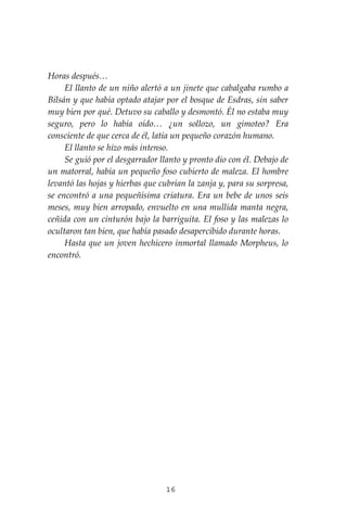 16
Horas después…
El llanto de un niño alertó a un jinete que cabalgaba rumbo a
Bilsán y que había optado atajar por el bosque de Esdras, sin saber
muy bien por qué. Detuvo su caballo y desmontó. Él no estaba muy
seguro, pero lo había oído… ¿un sollozo, un gimoteo? Era
consciente de que cerca de él, latía un pequeño corazón humano.
El llanto se hizo más intenso.
Se guió por el desgarrador llanto y pronto dio con él. Debajo de
un matorral, había un pequeño foso cubierto de maleza. El hombre
levantó las hojas y hierbas que cubrían la zanja y, para su sorpresa,
se encontró a una pequeñísima criatura. Era un bebe de unos seis
meses, muy bien arropado, envuelto en una mullida manta negra,
ceñida con un cinturón bajo la barriguita. El foso y las malezas lo
ocultaron tan bien, que había pasado desapercibido durante horas.
Hasta que un joven hechicero inmortal llamado Morpheus, lo
encontró.
 