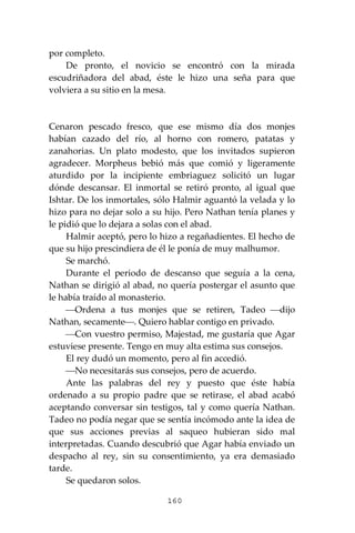 160
por completo.
De pronto, el novicio se encontró con la mirada
escudriñadora del abad, éste le hizo una seña para que
volviera a su sitio en la mesa.
Cenaron pescado fresco, que ese mismo día dos monjes
habían cazado del río, al horno con romero, patatas y
zanahorias. Un plato modesto, que los invitados supieron
agradecer. Morpheus bebió más que comió y ligeramente
aturdido por la incipiente embriaguez solicitó un lugar
dónde descansar. El inmortal se retiró pronto, al igual que
Ishtar. De los inmortales, sólo Halmir aguantó la velada y lo
hizo para no dejar solo a su hijo. Pero Nathan tenía planes y
le pidió que lo dejara a solas con el abad.
Halmir aceptó, pero lo hizo a regañadientes. El hecho de
que su hijo prescindiera de él le ponía de muy malhumor.
Se marchó.
Durante el periodo de descanso que seguía a la cena,
Nathan se dirigió al abad, no quería postergar el asunto que
le había traído al monasterio.
⎯Ordena a tus monjes que se retiren, Tadeo ⎯dijo
Nathan, secamente⎯. Quiero hablar contigo en privado.
⎯Con vuestro permiso, Majestad, me gustaría que Agar
estuviese presente. Tengo en muy alta estima sus consejos.
El rey dudó un momento, pero al fin accedió.
⎯No necesitarás sus consejos, pero de acuerdo.
Ante las palabras del rey y puesto que éste había
ordenado a su propio padre que se retirase, el abad acabó
aceptando conversar sin testigos, tal y como quería Nathan.
Tadeo no podía negar que se sentía incómodo ante la idea de
que sus acciones previas al saqueo hubieran sido mal
interpretadas. Cuando descubrió que Agar había enviado un
despacho al rey, sin su consentimiento, ya era demasiado
tarde.
Se quedaron solos.
 
