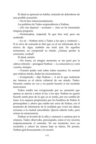 161
El abad se apresuró en hablar, tratando de defenderse de
una posible acusación.
⎯No lo hice intencionadamente.
Las palabras de Tadeo sorprendieron a Nathan.
⎯¡No tan deprisa! ⎯exclamó⎯. Aún no he formulado
ninguna pregunta.
⎯Perdonadme, majestad. Se que hice mal, pero me
acobardé.
⎯Lo sé ⎯Nathan miró a Tadeo a los ojos y continuó⎯.
Si te sirve de consuelo te diré que yo al ser informado de la
misiva de Agar, también me sentí mal. En aquellos
momentos, no comprendí tu miedo. ¿Temías perder la
concesión, verdad?
El abad, asintió.
⎯No temas, en ningún momento se me pasó por la
cabeza retirarla ⎯prosiguió Nathan⎯. La concesión es y será
vuestra, siempre.
⎯Vuestro poder está sobre todos nosotros. Es normal
que sintiese miedo, dadas las circunstancias.
⎯Comprendo ⎯dijo Nathan⎯. A mí lo que realmente
me interesa es el efecto colateral de ese miedo, Tadeo.
Necesito confiar en vos y no puedo hacerlo si me mostráis
tanto temor.
Tadeo estaba tan avergonzado por su actuación que
apenas se atrevía a mirar al rey a los ojos. Nathan no quería
hacerle sentir peor de lo que ya se sentía, por eso cambió de
tema. Los saqueos propiciados por los hombres de Nabuc le
preocupaban y ahora que estaba tan cerca de Esdras, era el
momento de informarse de la realidad que viven las aldeas
cercanas a la ciudad amurallada. Quería saberlo todo, para
actuar en consecuencia.
Nathan se levantó de la silla y comenzó a caminar por la
estancia. Tadeo observaba, preocupado, como el rey recorría
majestuosamente el comedor. En ese momento, tuvo un
escalofrío y colocó las manos bajo su túnica. De pronto,
Nathan giró bruscamente y lo encaró.
 