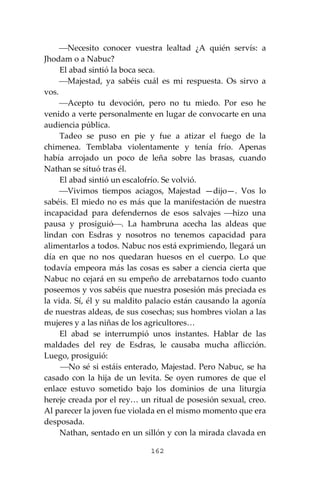 162
⎯Necesito conocer vuestra lealtad ¿A quién servís: a
Jhodam o a Nabuc?
El abad sintió la boca seca.
⎯Majestad, ya sabéis cuál es mi respuesta. Os sirvo a
vos.
⎯Acepto tu devoción, pero no tu miedo. Por eso he
venido a verte personalmente en lugar de convocarte en una
audiencia pública.
Tadeo se puso en pie y fue a atizar el fuego de la
chimenea. Temblaba violentamente y tenía frío. Apenas
había arrojado un poco de leña sobre las brasas, cuando
Nathan se situó tras él.
El abad sintió un escalofrío. Se volvió.
⎯Vivimos tiempos aciagos, Majestad —dijo—. Vos lo
sabéis. El miedo no es más que la manifestación de nuestra
incapacidad para defendernos de esos salvajes ⎯hizo una
pausa y prosiguió⎯. La hambruna acecha las aldeas que
lindan con Esdras y nosotros no tenemos capacidad para
alimentarlos a todos. Nabuc nos está exprimiendo, llegará un
día en que no nos quedaran huesos en el cuerpo. Lo que
todavía empeora más las cosas es saber a ciencia cierta que
Nabuc no cejará en su empeño de arrebatarnos todo cuanto
poseemos y vos sabéis que nuestra posesión más preciada es
la vida. Sí, él y su maldito palacio están causando la agonía
de nuestras aldeas, de sus cosechas; sus hombres violan a las
mujeres y a las niñas de los agricultores…
El abad se interrumpió unos instantes. Hablar de las
maldades del rey de Esdras, le causaba mucha aflicción.
Luego, prosiguió:
⎯No sé si estáis enterado, Majestad. Pero Nabuc, se ha
casado con la hija de un levita. Se oyen rumores de que el
enlace estuvo sometido bajo los dominios de una liturgia
hereje creada por el rey… un ritual de posesión sexual, creo.
Al parecer la joven fue violada en el mismo momento que era
desposada.
Nathan, sentado en un sillón y con la mirada clavada en
 