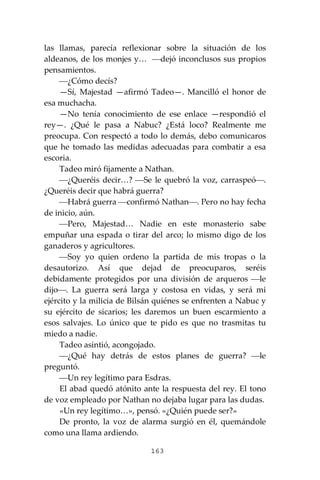 163
las llamas, parecía reflexionar sobre la situación de los
aldeanos, de los monjes y… ⎯dejó inconclusos sus propios
pensamientos.
⎯¿Cómo decís?
—Sí, Majestad —afirmó Tadeo—. Mancilló el honor de
esa muchacha.
—No tenía conocimiento de ese enlace —respondió el
rey—. ¿Qué le pasa a Nabuc? ¿Está loco? Realmente me
preocupa. Con respectó a todo lo demás, debo comunicaros
que he tomado las medidas adecuadas para combatir a esa
escoria.
Tadeo miró fijamente a Nathan.
⎯¿Queréis decir…? ⎯Se le quebró la voz, carraspeó⎯.
¿Queréis decir que habrá guerra?
⎯Habrá guerra ⎯confirmó Nathan⎯. Pero no hay fecha
de inicio, aún.
⎯Pero, Majestad… Nadie en este monasterio sabe
empuñar una espada o tirar del arco; lo mismo digo de los
ganaderos y agricultores.
⎯Soy yo quien ordeno la partida de mis tropas o la
desautorizo. Así que dejad de preocuparos, seréis
debidamente protegidos por una división de arqueros ⎯le
dijo⎯. La guerra será larga y costosa en vidas, y será mi
ejército y la milicia de Bilsán quiénes se enfrenten a Nabuc y
su ejército de sicarios; les daremos un buen escarmiento a
esos salvajes. Lo único que te pido es que no trasmitas tu
miedo a nadie.
Tadeo asintió, acongojado.
⎯¿Qué hay detrás de estos planes de guerra? ⎯le
preguntó.
⎯Un rey legítimo para Esdras.
El abad quedó atónito ante la respuesta del rey. El tono
de voz empleado por Nathan no dejaba lugar para las dudas.
«Un rey legítimo…», pensó. «¿Quién puede ser?»
De pronto, la voz de alarma surgió en él, quemándole
como una llama ardiendo.
 