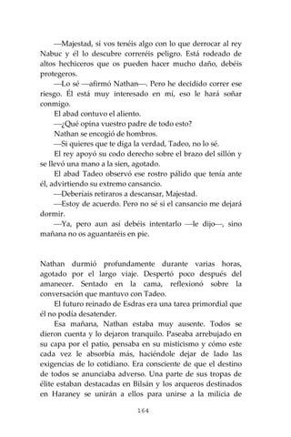 164
⎯Majestad, si vos tenéis algo con lo que derrocar al rey
Nabuc y él lo descubre correréis peligro. Está rodeado de
altos hechiceros que os pueden hacer mucho daño, debéis
protegeros.
⎯Lo sé ⎯afirmó Nathan⎯. Pero he decidido correr ese
riesgo. Él está muy interesado en mí, eso le hará soñar
conmigo.
El abad contuvo el aliento.
⎯¿Qué opina vuestro padre de todo esto?
Nathan se encogió de hombros.
⎯Si quieres que te diga la verdad, Tadeo, no lo sé.
El rey apoyó su codo derecho sobre el brazo del sillón y
se llevó una mano a la sien, agotado.
El abad Tadeo observó ese rostro pálido que tenía ante
él, advirtiendo su extremo cansancio.
⎯Deberíais retiraros a descansar, Majestad.
⎯Estoy de acuerdo. Pero no sé si el cansancio me dejará
dormir.
⎯Ya, pero aun así debéis intentarlo ⎯le dijo⎯, sino
mañana no os aguantaréis en pie.
Nathan durmió profundamente durante varias horas,
agotado por el largo viaje. Despertó poco después del
amanecer. Sentado en la cama, reflexionó sobre la
conversación que mantuvo con Tadeo.
El futuro reinado de Esdras era una tarea primordial que
él no podía desatender.
Esa mañana, Nathan estaba muy ausente. Todos se
dieron cuenta y lo dejaron tranquilo. Paseaba arrebujado en
su capa por el patio, pensaba en su misticismo y cómo este
cada vez le absorbía más, haciéndole dejar de lado las
exigencias de lo cotidiano. Era consciente de que el destino
de todos se anunciaba adverso. Una parte de sus tropas de
élite estaban destacadas en Bilsán y los arqueros destinados
en Haraney se unirán a ellos para unirse a la milicia de
 
