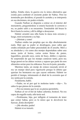 165
Jadlay. Estaba claro, la guerra era la única alternativa que
existía para combatir el creciente poder de Nabuc. Pero no
terminaba por decidirse, el pasado le azotaba y se interponía
en sus decisiones, sin poder evitarlo.
Cuando Nathan se disponía a entrar en el interior del
monasterio, preguntándose sí estaría haciendo lo correcto o
no, su padre salió a su encuentro. Tomándole del brazo lo
llevó hasta la cocina y allí lo obligó a desayunar.
Halmir arrastró una silla hasta la mesa más cercana y
luego, miró seriamente a su hijo.
⎯¡Siéntate y come!
Nathan estaba tan perplejo que no dijo absolutamente
nada. Dejó que su padre se desahogara, pues sabía que
estaba enfadado por haber prescindido de él anoche. Miró a
su alrededor y vio como dos monjes depositaban sobre una
mesa, junto al horno, varias cestas llenas de panes,
legumbres, pescado seco, carne de buey, dátiles y especias.
Se sorprendió de que los monjes comieran tanto, pero no;
luego pensó en las aldeas vecinas y supuso que parte de esos
alimentos serían para los aldeanos. Eso era lo justo, pensaba.
Mientras tanto, un monje de cráneo rasurado sirvió al
rey un manjar ideal para vigorizarle porque lo último que
querían los hermanos era que cayese enfermo. Halmir no
perdió el tiempo, informando al abad de la aversión que el
rey sentía por la comida.
Finalmente, habló.
⎯Padre, no sé por qué te molestas tanto —dijo—. Ya
sabes lo que pienso de la comida.
⎯Por eso mismo que lo sé, no pienso permitirlo.
Nathan al ver el bol de habas calientes, bostezó. No era
capaz de engullir nada, sólo tenía sed.
⎯Perdóname, hijo, por infligirte el tormento de tener
que comer habas, pero es lo único que te devolverá las
fuerzas. ¡Estás decrépito!
⎯¡Me ofendes, padre!
Halmir ni se inmutó.
 