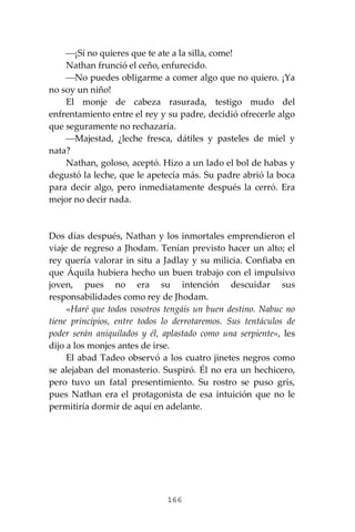 166
⎯¡Sí no quieres que te ate a la silla, come!
Nathan frunció el ceño, enfurecido.
⎯No puedes obligarme a comer algo que no quiero. ¡Ya
no soy un niño!
El monje de cabeza rasurada, testigo mudo del
enfrentamiento entre el rey y su padre, decidió ofrecerle algo
que seguramente no rechazaría.
⎯Majestad, ¿leche fresca, dátiles y pasteles de miel y
nata?
Nathan, goloso, aceptó. Hizo a un lado el bol de habas y
degustó la leche, que le apetecía más. Su padre abrió la boca
para decir algo, pero inmediatamente después la cerró. Era
mejor no decir nada.
Dos días después, Nathan y los inmortales emprendieron el
viaje de regreso a Jhodam. Tenían previsto hacer un alto; el
rey quería valorar in situ a Jadlay y su milicia. Confiaba en
que Áquila hubiera hecho un buen trabajo con el impulsivo
joven, pues no era su intención descuidar sus
responsabilidades como rey de Jhodam.
«Haré que todos vosotros tengáis un buen destino. Nabuc no
tiene principios, entre todos lo derrotaremos. Sus tentáculos de
poder serán aniquilados y él, aplastado como una serpiente», les
dijo a los monjes antes de irse.
El abad Tadeo observó a los cuatro jinetes negros como
se alejaban del monasterio. Suspiró. Él no era un hechicero,
pero tuvo un fatal presentimiento. Su rostro se puso gris,
pues Nathan era el protagonista de esa intuición que no le
permitiría dormir de aquí en adelante.
 