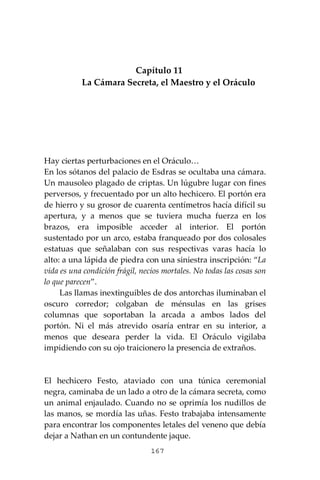 167
Capítulo 11
La Cámara Secreta, el Maestro y el Oráculo
Hay ciertas perturbaciones en el Oráculo…
En los sótanos del palacio de Esdras se ocultaba una cámara.
Un mausoleo plagado de criptas. Un lúgubre lugar con fines
perversos, y frecuentado por un alto hechicero. El portón era
de hierro y su grosor de cuarenta centímetros hacía difícil su
apertura, y a menos que se tuviera mucha fuerza en los
brazos, era imposible acceder al interior. El portón
sustentado por un arco, estaba franqueado por dos colosales
estatuas que señalaban con sus respectivas varas hacía lo
alto: a una lápida de piedra con una siniestra inscripción: “La
vida es una condición frágil, necios mortales. No todas las cosas son
lo que parecen”.
Las llamas inextinguibles de dos antorchas iluminaban el
oscuro corredor; colgaban de ménsulas en las grises
columnas que soportaban la arcada a ambos lados del
portón. Ni el más atrevido osaría entrar en su interior, a
menos que deseara perder la vida. El Oráculo vigilaba
impidiendo con su ojo traicionero la presencia de extraños.
El hechicero Festo, ataviado con una túnica ceremonial
negra, caminaba de un lado a otro de la cámara secreta, como
un animal enjaulado. Cuando no se oprimía los nudillos de
las manos, se mordía las uñas. Festo trabajaba intensamente
para encontrar los componentes letales del veneno que debía
dejar a Nathan en un contundente jaque.
 