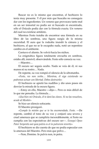 168
Buscar no es lo mismo que encontrar, el hechicero lo
tenía muy presente. Y él por más que buscaba no conseguía
dar con los ingredientes. Un veneno que provocara tanto mal
en un ser inmortal no podía ser ni buscado ni encontrado,
sólo el Oráculo podía dar con la fórmula exacta. Un veneno
del cual no existiese antídoto.
Mientras Festo trataba de encontrar una fórmula en su
libro de las sombras, una figura surgía de la misma
oscuridad. El aura que la rodeaba inundó la cámara y el
hechicero, al que no se le escapaba nada, notó un repentino
cambio en el ambiente.
Contuvo el aliento. Se volvió hacia los nichos.
La enigmática figura totalmente envuelta en sombras,
estaba allí, inmóvil, observándole. Festo sólo conocía su voz.
⎯Maestro…
El oscuro ser seguía oculto. Nada se veía de él, ni sus
manos ni su rostro… Nada.
De repente, su voz rompió el silencio de la ultratumba.
«Festo, res non verba… Mientras, él siga existiendo no
podremos actuar con libertad. Debes destruirlo»
El hechicero se apretó los nudillos y dio unos pasos sin
desviar la mirada de la oscura figura.
⎯Estoy en ello, Maestro ―dijo―. Pero es más difícil de
lo que me pensaba. La fórmula…
«Usa bien mi Oráculo, él te dará las claves. Si no las resuelves,
acude al Menhir»
Se hizo un silencio sofocante.
El Maestro prosiguió.
«Cumple la misión que se te ha encomendado, Festo. ―De
repente, cambió el tono de su voz y conjuró una severa y
cruel amenaza que se cumpliría inexorablemente, si Festo no
cumplía con las espectativas del oscuro ser―. Exsequi Opus
Pater Serpentis aut quia pulvis es et in pulverem revertis»
El hechicero se dio cuenta de que no podía especular con
la amenaza del Maestro. Pero más que polvo…
⎯Non, Domine. In pulvis non, in petra.
 