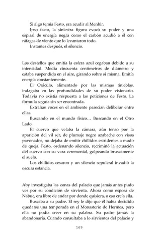 169
Si algo temía Festo, era acudir al Menhir.
Ipso facto, la siniestra figura evocó su poder y una
espiral de energía negra como el carbón acudió a él con
ráfagas de viento que lo levantaron todo.
Instantes después, el silencio.
Los destellos que emitía la esfera azul cegaban debido a su
intensidad. Medía cincuenta centímetros de diámetro y
estaba suspendida en el aire, girando sobre sí misma. Emitía
energía constantemente.
El Oráculo, alimentado por las mismas tinieblas,
indagaba en las profundidades de su poder visionario.
Todavía no existía respuesta a las peticiones de Festo. La
fórmula seguía sin ser encontrada.
Extrañas voces en el ambiente parecían deliberar entre
ellas.
Buscando en el mundo físico… Buscando en el Otro
Lado.
El cuervo que velaba la cámara, aún tenso por la
aparición del vil ser, de plumaje negro azabache con visos
pavonados, no dejaba de emitir chillidos estridentes a modo
de queja. Festo, ordenando silencio, recriminó la actuación
del cuervo con su vara ceremonial, golpeando bruscamente
el suelo.
Los chillidos cesaron y un silencio sepulcral invadió la
oscura estancia.
Aby investigaba las zonas del palacio que jamás antes pudo
ver por su condición de sirvienta. Ahora como esposa de
Nabuc, era libre de andar por donde quisiera, o eso creía ella.
Buscaba a su padre. El rey le dijo que él había decidido
quedarse una temporada en el Monasterio de Hermes, pero
ella no podía creer en su palabra. Su padre jamás la
abandonaría. Cuando consultaba a lo sirvientes del palacio y
 