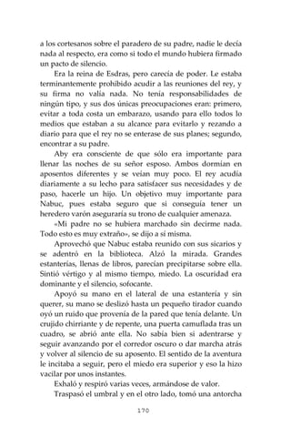 170
a los cortesanos sobre el paradero de su padre, nadie le decía
nada al respecto, era como si todo el mundo hubiera firmado
un pacto de silencio.
Era la reina de Esdras, pero carecía de poder. Le estaba
terminantemente prohibido acudir a las reuniones del rey, y
su firma no valía nada. No tenía responsabilidades de
ningún tipo, y sus dos únicas preocupaciones eran: primero,
evitar a toda costa un embarazo, usando para ello todos lo
medios que estaban a su alcance para evitarlo y rezando a
diario para que el rey no se enterase de sus planes; segundo,
encontrar a su padre.
Aby era consciente de que sólo era importante para
llenar las noches de su señor esposo. Ambos dormían en
aposentos diferentes y se veían muy poco. El rey acudía
diariamente a su lecho para satisfacer sus necesidades y de
paso, hacerle un hijo. Un objetivo muy importante para
Nabuc, pues estaba seguro que si conseguía tener un
heredero varón aseguraría su trono de cualquier amenaza.
«Mi padre no se hubiera marchado sin decirme nada.
Todo esto es muy extraño», se dijo a sí misma.
Aprovechó que Nabuc estaba reunido con sus sicarios y
se adentró en la biblioteca. Alzó la mirada. Grandes
estanterías, llenas de libros, parecían precipitarse sobre ella.
Sintió vértigo y al mismo tiempo, miedo. La oscuridad era
dominante y el silencio, sofocante.
Apoyó su mano en el lateral de una estantería y sin
querer, su mano se deslizó hasta un pequeño tirador cuando
oyó un ruido que provenía de la pared que tenía delante. Un
crujido chirriante y de repente, una puerta camuflada tras un
cuadro, se abrió ante ella. No sabía bien si adentrarse y
seguir avanzando por el corredor oscuro o dar marcha atrás
y volver al silencio de su aposento. El sentido de la aventura
le incitaba a seguir, pero el miedo era superior y eso la hizo
vacilar por unos instantes.
Exhaló y respiró varias veces, armándose de valor.
Traspasó el umbral y en el otro lado, tomó una antorcha
 