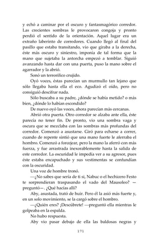 171
y echó a caminar por el oscuro y fantasmagórico corredor.
Las crecientes sombras le provocaron congoja y pronto
perdió el sentido de la orientación. Aquel lugar era un
extraño laberinto de corredores. Cuando llegó al final del
pasillo que estaba transitando, vio que giraba a la derecha,
éste más oscuro y siniestro, imponía de tal forma que la
mano que sujetaba la antorcha empezó a temblar. Siguió
avanzando hasta dar con una puerta, puso la mano sobre el
agarrador y la abrió.
Sonó un terrorífico crujido.
Oyó voces, éstas parecían un murmullo tan lejano que
sólo llegaba hasta ella el eco. Agudizó el oído, pero no
consiguió descifrar nada.
Sólo buscaba a su padre, ¿dónde se había metido? o más
bien, ¿dónde lo habían escondido?
De nuevo oyó las voces, ahora parecían más cercanas.
Abrió otra puerta. Otro corredor se alzaba ante ella, éste
parecía no tener fin. De pronto, vio una sombra vaga y
oscura que se mezclaba con las sombras más profundas del
corredor. Comenzó a asustarse. Giró para echarse a correr,
cuando de repente sintió que una mano fuerte le aferraba el
hombro. Comenzó a forcejear, pero la mano la aferró con más
fuerza, y fue arrastrada inexorablemente hasta la salida de
este corredor. La oscuridad le impedía ver a su agresor, pues
éste estaba encapuchado y sus vestimentas se confundían
con la oscuridad.
Una voz de hombre tronó.
⎯¿No sabes que sería de ti si, Nabuc o el hechicero Festo
te sorprendieran traspasando el vado del Mausoleo? —
preguntó—. ¿Qué hacías allí?
Aby, asustada, trató de huir. Pero él la asió más fuerte y,
en un solo movimiento, se la cargó sobre el hombro.
⎯¿Quién eres? ¡Descúbrete! ⎯preguntó ella mientras le
golpeaba en la espalda.
No hubo respuesta.
Aby vio pasar debajo de ella las baldosas negras y
 