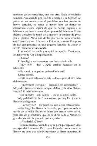 172
mohosas de los corredores, uno tras otro. Nada le resultaba
familiar. Pero cuando por fin él la descargó y la depositó de
pie en un oscuro corredor al que daban muchas puertas de
hierro cerradas, no tenía la menor idea de dónde se
encontraba; estaba segura de que no habían llegado a la
biblioteca, se desviaron en algún punto del laberinto. Él sin
dejarse descubrir la tomó de la mano y la condujo de prisa
por el pasillo. Abrió una de las puertas del otro extremo,
entró con ella y cerró la puerta. Entonces, la soltó. Una poco
de luz que provenía de una pequeña lámpara de aceite le
reveló el interior de una celda.
Él se volvió hacia ella y se quitó la capucha. Y entonces,
los temores de Aby desaparecieron.
⎯¡Lamec!
Él la obligó a sentarse sobre una destartalada silla.
⎯Muy bien ⎯dijo⎯. ¿Qué estabas haciendo en el
laberinto?
⎯Buscando a mi padre, ¿sabes dónde está?
Lamec asintió.
⎯Está en una celda como ésta —dijo—, pero al otro lado
del corredor.
⎯¿Encerrado? ¿Por qué? ⎯preguntó, sin comprender⎯.
Mi padre jamás cometería ningún delito. ¿Ha sido Nabuc,
verdad? Él lo ha encerrado.
⎯Ser tu padre —dijo Lamec—. Ese es su único delito.
Aby palideció. Se llevó una mano al pecho y los ojos se le
llenaron de lágrimas.
⎯¿Puedo verle? ⎯preguntó ella con la voz entrecortada.
⎯No tengo las llaves de la celda, pero podrás verle a
través de la rejilla. Eso es lo único que puedo hacer por ti,
pero has de prometerme que no le dirás nada a Nabuc. Si
guardas silencio, te prometo que le ayudaré.
⎯¿Ayudarle? ¿Cómo?
⎯Suministrándole comida y agua para que siga con vida
⎯respondió Lamec⎯. Pero para liberarlo necesitamos la
llave y me temo que sólo Nabuc tiene las llaves maestras. Si
 