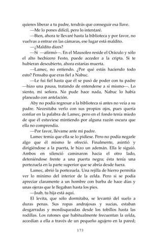 173
quieres liberar a tu padre, tendrás que conseguir esa llave.
⎯Me lo pones difícil, pero lo intentaré.
⎯Bien, ahora te llevaré hasta la biblioteca y por favor, no
vuelvas a entrar en las cámaras, ese lugar está maldito.
⎯¿Maldito dices?
⎯Sí ⎯afirmó⎯. En el Mausoleo reside el Oráculo y sólo
el alto hechicero Festo, puede acceder a la cripta. Si te
hubieran descubierto, ahora estarías muerta.
⎯Lamec, no entiendo. ¿Por qué estás haciendo todo
esto? Pensaba que eras fiel a Nabuc.
⎯Le fui fiel hasta que él se pasó de poder con tu padre
⎯hizo una pausa, tratando de entenderse a sí mismo⎯. Lo
siento, mi señora. No pude hace nada, Nabuc lo había
planeado con antelación.
Aby no podía regresar a la biblioteca si antes no veía a su
padre. Necesitaba verlo con sus propios ojos, pues quería
confiar en la palabra de Lamec, pero en el fondo tenía miedo
de que él estuviese mintiendo por alguna razón oscura que
ella no comprendía.
⎯Por favor, llévame ante mi padre.
Lamec temía que ella se lo pidiese. Pero no podía negarle
algo que él mismo le ofreció. Finalmente, asintió y
dirigiéndose a la puerta, le hizo un ademán. Ella le siguió.
Ambos en silenció caminaron hacia el otro lado,
deteniéndose frente a una puerta negra; ésta tenía una
portezuela en la parte superior que se abría desde fuera.
Lamec, abrió la portezuela. Una rejilla de hierro permitía
ver lo mínimo del interior de la celda. Pero si se podía
apreciar claramente a un hombre con barba de hace días y
unas ojeras que le llegaban hasta los pies.
⎯Joab, tu hija está aquí.
El levita, que sólo dormitaba, se levantó del suelo a
duras penas. Sus ropas andrajosas y sucias, estaban
desgarradas y mordisqueadas desde los tobillos hasta las
rodillas. Los ratones que habitualmente frecuentan la celda,
accedían a ella a través de un pequeño agujero en la pared;
 