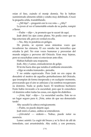 174
roían el lino, cuándo el monje dormía. No le habían
suministrado alimento sólido y estaba muy debilitado. Cruzó
la pequeña celda, trastabillando.
⎯¿Mi hija? ⎯preguntó con la voz rota⎯. ¿Aby?
La joven al ver el lamentable estado de su padre, rompió
a llorar.
⎯Padre —dijo—, te prometo que te sacaré de aquí.
Joab abrió los ojos como platos. No podía creer que su
hija estuviese allí, pero en verdad era ella.
⎯No, Aby; te pondrías en peligro.
De pronto, se oyeron unas siniestras voces que
invadieron las cámaras. El eco sonaba tan terrorífico que
erizaba la piel. No eran voces humanas y provenían del
mundo mágico y perverso del Oráculo. Eran muy lejanas,
pero se escuchaban como si estuvieran ante ellos.
Habían hallado una respuesta.
Joab, Aby y Lamec, enmudecieron de golpe.
El levita hacía días que notaba el ambiente enrarecido.
«Algo se estaba tramando», pensaba.
Y no estaba equivocado. Pero Joab no era capaz de
descubrir el motivo de aquellas perturbaciones del Oráculo,
que irrumpían de forma inesperada y en cualquier momento,
provocando que el aire se asfixiase y las sombras recuperasen
su dominio. Nada se podía hacer. El tenebroso hechicero
Festo había invocado a la oscuridad, para que le concediera
vil dominio sobre todas las cosas, con algún fin diabólico.
⎯¡Vete, hija! —dijo—. La oscuridad acecha. Este no es
un lugar seguro para ti. ¡Vete, antes de que sea demasiado
tarde!
Aby sacudió la cabeza enérgicamente.
⎯Padre, no puedo dejarte aquí.
Joab miró a Lamec, ambos se entendieron.
⎯¡Llévatela! ⎯ ordenó⎯. Nabuc, puede notar su
ausencia.
Lamec asintió. La cogió del brazo y se la llevó de allí de
inmediato, casi arrastrándola. Aby cedió, y con premura,
 