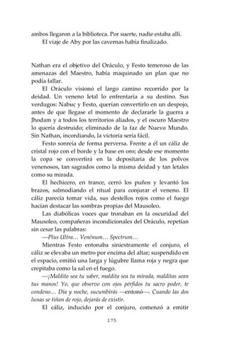 175
ambos llegaron a la biblioteca. Por suerte, nadie estaba allí.
El viaje de Aby por las cavernas había finalizado.
Nathan era el objetivo del Oráculo, y Festo temeroso de las
amenazas del Maestro, había maquinado un plan que no
podía fallar.
El Oráculo visionó el largo camino recorrido por la
deidad. Un veneno letal lo enfrentaría a su destino. Sus
verdugos: Nabuc y Festo, querían convertirlo en un despojo,
antes de que llegase el momento de declararle la guerra a
Jhodam y a todos los territorios aliados, y el oscuro Maestro
lo quería destruido; eliminado de la faz de Nuevo Mundo.
Sin Nathan, incordiando, la victoria sería fácil.
Festo sonreía de forma perversa. Frente a él un cáliz de
cristal rojo con el borde y la base en oro; desde ese momento
la copa se convertirá en la depositaria de los polvos
venenosos, tan sagrados como la misma deidad y tan letales
como su mirada.
El hechicero, en trance, cerró los puños y levantó los
brazos, salmodiando el ritual para conjurar el veneno. El
cáliz parecía tomar vida, sus destellos rojos como el fuego
hacían destacar las sombras propias del Mausoleo.
Las diabólicas voces que tronaban en la oscuridad del
Mausoleo, compañeras incondicionales del Oráculo, repetían
sin cesar las palabras:
⎯Plus Ultra… Venénum… Spectrum…
Mientras Festo entonaba siniestramente el conjuro, el
cáliz se elevaba un metro por encima del altar; suspendido en
el espacio, emitió una larga y lúgubre llama roja y negra que
crepitaba como la sal en el fuego.
⎯¡Maldito sea tu saber, maldita sea tu mirada, malditas sean
tus manos! Yo, que observo con ojos pérfidos tu sacro poder, te
condeno… Día y noche, sucumbirás ⎯entonó⎯. Cuando las dos
lunas se tiñan de rojo, dejarás de existir.
El cáliz, inducido por el conjuro, comenzó a emitir
 