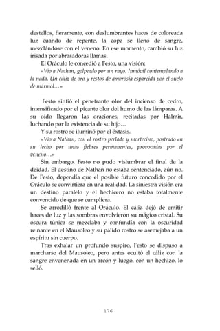 176
destellos, fieramente, con deslumbrantes haces de coloreada
luz cuando de repente, la copa se llenó de sangre,
mezclándose con el veneno. En ese momento, cambió su luz
irisada por abrasadoras llamas.
El Oráculo le concedió a Festo, una visión:
«Vio a Nathan, golpeado por un rayo. Inmóvil contemplando a
la nada. Un cáliz de oro y restos de ambrosía esparcida por el suelo
de mármol…»
Festo sintió el penetrante olor del incienso de cedro,
intensificado por el picante olor del humo de las lámparas. A
su oído llegaron las oraciones, recitadas por Halmir,
luchando por la existencia de su hijo…
Y su rostro se iluminó por el éxtasis.
«Vio a Nathan, con el rostro perlado y mortecino, postrado en
su lecho por unas fiebres permanentes, provocadas por el
veneno…»
Sin embargo, Festo no pudo vislumbrar el final de la
deidad. El destino de Nathan no estaba sentenciado, aún no.
De Festo, dependía que el posible futuro concedido por el
Oráculo se convirtiera en una realidad. La siniestra visión era
un destino paralelo y el hechicero no estaba totalmente
convencido de que se cumpliera.
Se arrodilló frente al Oráculo. El cáliz dejó de emitir
haces de luz y las sombras envolvieron su mágico cristal. Su
oscura túnica se mezclaba y confundía con la oscuridad
reinante en el Mausoleo y su pálido rostro se asemejaba a un
espíritu sin cuerpo.
Tras exhalar un profundo suspiro, Festo se dispuso a
marcharse del Mausoleo, pero antes ocultó el cáliz con la
sangre envenenada en un arcón y luego, con un hechizo, lo
selló.
 