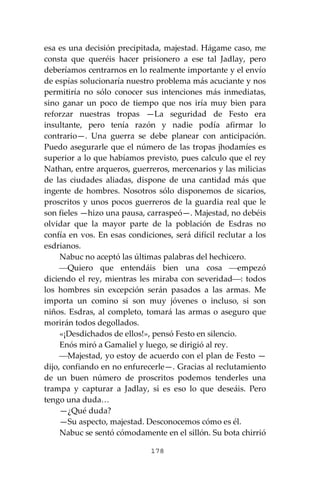 178
esa es una decisión precipitada, majestad. Hágame caso, me
consta que queréis hacer prisionero a ese tal Jadlay, pero
deberíamos centrarnos en lo realmente importante y el envío
de espías solucionaría nuestro problema más acuciante y nos
permitiría no sólo conocer sus intenciones más inmediatas,
sino ganar un poco de tiempo que nos iría muy bien para
reforzar nuestras tropas —La seguridad de Festo era
insultante, pero tenía razón y nadie podía afirmar lo
contrario—. Una guerra se debe planear con anticipación.
Puedo asegurarle que el número de las tropas jhodamíes es
superior a lo que habíamos previsto, pues calculo que el rey
Nathan, entre arqueros, guerreros, mercenarios y las milicias
de las ciudades aliadas, dispone de una cantidad más que
ingente de hombres. Nosotros sólo disponemos de sicarios,
proscritos y unos pocos guerreros de la guardia real que le
son fieles —hizo una pausa, carraspeó—. Majestad, no debéis
olvidar que la mayor parte de la población de Esdras no
confía en vos. En esas condiciones, será difícil reclutar a los
esdrianos.
Nabuc no aceptó las últimas palabras del hechicero.
⎯Quiero que entendáis bien una cosa ⎯empezó
diciendo el rey, mientras les miraba con severidad⎯: todos
los hombres sin excepción serán pasados a las armas. Me
importa un comino si son muy jóvenes o incluso, si son
niños. Esdras, al completo, tomará las armas o aseguro que
morirán todos degollados.
«¡Desdichados de ellos!», pensó Festo en silencio.
Enós miró a Gamaliel y luego, se dirigió al rey.
⎯Majestad, yo estoy de acuerdo con el plan de Festo —
dijo, confiando en no enfurecerle—. Gracias al reclutamiento
de un buen número de proscritos podemos tenderles una
trampa y capturar a Jadlay, si es eso lo que deseáis. Pero
tengo una duda…
—¿Qué duda?
—Su aspecto, majestad. Desconocemos cómo es él.
Nabuc se sentó cómodamente en el sillón. Su bota chirrió
 