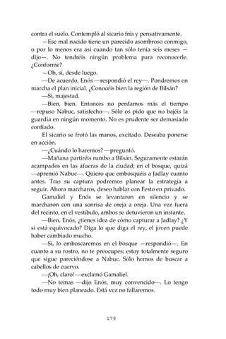 179
contra el suelo. Contempló al sicario fría y pensativamente.
—Ese mal nacido tiene un parecido asombroso conmigo,
o por lo menos era así cuando tan sólo tenía seis meses —
dijo—. No tendréis ningún problema para reconocerle.
¿Conforme?
—Oh, sí, desde luego.
⎯De acuerdo, Enós ⎯respondió el rey⎯. Pondremos en
marcha el plan inicial. ¿Conocéis bien la región de Bilsán?
⎯Sí, majestad.
⎯Bien, bien. Entonces no perdamos más el tiempo
⎯repuso Nabuc, satisfecho⎯. Sólo os pido que no bajéis la
guardia en ningún momento. No es prudente ser demasiado
confiado.
El sicario se frotó las manos, excitado. Deseaba ponerse
en acción.
⎯¿Cuándo lo haremos? ⎯preguntó.
⎯Mañana partiréis rumbo a Bilsán. Seguramente estarán
acampados en las afueras de la ciudad; en el bosque, quizá
⎯apremió Nabuc⎯. Quiero que embosquéis a Jadlay cuanto
antes. Tras su captura podremos planear la estrategia a
seguir. Ahora marcharos, deseo hablar con Festo en privado.
Gamaliel y Enós se levantaron en silencio y se
marcharon con una sonrisa de oreja a oreja. Una vez fuera
del recinto, en el vestíbulo, ambos se detuvieron un instante.
⎯Bien, Enós, ¿tienes idea de cómo capturar a Jadlay? ¿Y
si está equivocado? Diga lo que diga el rey, el joven puede
haber cambiado mucho.
⎯Si, lo emboscaremos en el bosque —respondió—. En
cuanto a su rostro, no te preocupes; estoy totalmente seguro
que sigue pareciéndose a Nabuc. Sólo hemos de buscar a
cabellos de cuervo.
⎯¡Oh, claro! ⎯exclamó Gamaliel.
⎯No temas ⎯dijo Enós, muy convencido⎯. Lo tengo
todo muy bien planeado. Está vez no fallaremos.
 