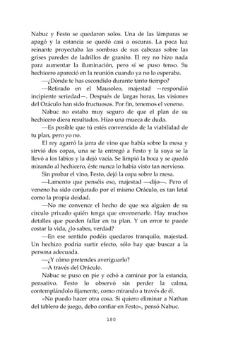 180
Nabuc y Festo se quedaron solos. Una de las lámparas se
apagó y la estancia se quedó casi a oscuras. La poca luz
reinante proyectaba las sombras de sus cabezas sobre las
grises paredes de ladrillos de granito. El rey no hizo nada
para aumentar la iluminación, pero sí se puso tenso. Su
hechicero apareció en la reunión cuando ya no lo esperaba.
⎯¿Dónde te has escondido durante tanto tiempo?
⎯Retirado en el Mausoleo, majestad —respondió
incipiente seriedad—. Después de largas horas, las visiones
del Oráculo han sido fructuosas. Por fin, tenemos el veneno.
Nabuc no estaba muy seguro de que el plan de su
hechicero diera resultados. Hizo una mueca de duda.
⎯Es posible que tú estés convencido de la viabilidad de
tu plan, pero yo no.
El rey agarró la jarra de vino que había sobre la mesa y
sirvió dos copas, una se la entregó a Festo y la suya se la
llevó a los labios y la dejó vacía. Se limpió la boca y se quedó
mirando al hechicero, éste nunca lo había visto tan nervioso.
Sin probar el vino, Festo, dejó la copa sobre la mesa.
⎯Lamento que penséis eso, majestad ⎯dijo⎯. Pero el
veneno ha sido conjurado por el mismo Oráculo, es tan letal
como la propia deidad.
⎯No me convence el hecho de que sea alguien de su
círculo privado quién tenga que envenenarle. Hay muchos
detalles que pueden fallar en tu plan. Y un error te puede
costar la vida, ¿lo sabes, verdad?
⎯En ese sentido podéis quedaros tranquilo, majestad.
Un hechizo podría surtir efecto, sólo hay que buscar a la
persona adecuada.
⎯¿Y cómo pretendes averiguarlo?
⎯A través del Oráculo.
Nabuc se puso en pie y echó a caminar por la estancia,
pensativo. Festo lo observó sin perder la calma,
contemplándolo fijamente, como mirando a través de él.
«No puedo hacer otra cosa. Si quiero eliminar a Nathan
del tablero de juego, debo confiar en Festo», pensó Nabuc.
 