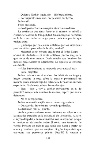 181
⎯Quiero a Nathan liquidado ⎯dijo brutalmente.
⎯Por supuesto, majestad. Puede darlo por hecho.
Nabuc rió.
Festo prosiguió.
⎯Lo depositaré a vuestros pies, si es vuestro deseo.
La confianza que tenía Festo en sí mismo, le brindó a
Nabuc cierta dosis de tranquilidad. Sin embargo, al hechicero
se le hizo un nudo en la garganta, pues era preciso que
tuviera éxito.
⎯¿Supongo qué no existirá antídoto que los inmortales
puedan utilizar para salvarle la vida, verdad?
⎯Majestad, es un veneno creado por el Poder Negro —
afirmó sin dudarlo—. Si existe antídoto, puedo asegurarle
que no es de este mundo. Dudo mucho que localicen los
medios para evitarle el sufrimiento. Ni siquiera yo conozco
ese detalle.
⎯A los inmortales no se les puede dejar nada al azar.
⎯Lo sé, majestad.
Nabuc volvió a servirse vino. Lo bebió de un trago y
luego, depositó la copa sobre la mesa y permaneció un
instante con la mirada baja. La estancia se llenó de un silencio
expectante. Finalmente, miró a Festo a los ojos.
⎯Bien ⎯dijo⎯, voy a confiar plenamente en ti. Te
permitiré manejar este asunto a tu manera, espero que no me
defraudes.
⎯No os decepcionaré.
Nabuc se rascó la mejilla con su mano enguantada.
⎯De acuerdo. Entonces no hay más que hablar.
No hablaron más del asunto.
Ambos permanecieron unos instantes, en silencio, con
las miradas perdidas en la oscuridad de la estancia. Al rato,
el rey lo despidió y Festo se marchó, con la sensación de que
el tiempo se abalanzaba sobre él como una tormenta de
viento. Pensaba en todo lo que tenía que hacer a partir de
ahora y confiaba que no surgiera ningún imprevisto que
trastocara sus perversos planes. Sacudió la cabeza y
 