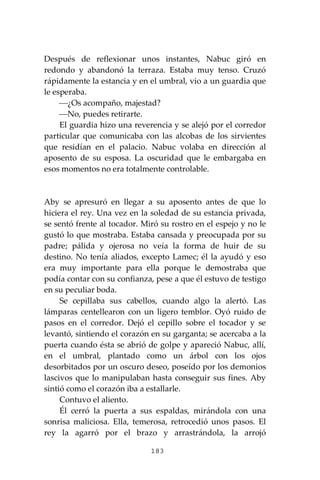 183
Después de reflexionar unos instantes, Nabuc giró en
redondo y abandonó la terraza. Estaba muy tenso. Cruzó
rápidamente la estancia y en el umbral, vio a un guardia que
le esperaba.
⎯¿Os acompaño, majestad?
⎯No, puedes retirarte.
El guardia hizo una reverencia y se alejó por el corredor
particular que comunicaba con las alcobas de los sirvientes
que residían en el palacio. Nabuc volaba en dirección al
aposento de su esposa. La oscuridad que le embargaba en
esos momentos no era totalmente controlable.
Aby se apresuró en llegar a su aposento antes de que lo
hiciera el rey. Una vez en la soledad de su estancia privada,
se sentó frente al tocador. Miró su rostro en el espejo y no le
gustó lo que mostraba. Estaba cansada y preocupada por su
padre; pálida y ojerosa no veía la forma de huir de su
destino. No tenía aliados, excepto Lamec; él la ayudó y eso
era muy importante para ella porque le demostraba que
podía contar con su confianza, pese a que él estuvo de testigo
en su peculiar boda.
Se cepillaba sus cabellos, cuando algo la alertó. Las
lámparas centellearon con un ligero temblor. Oyó ruido de
pasos en el corredor. Dejó el cepillo sobre el tocador y se
levantó, sintiendo el corazón en su garganta; se acercaba a la
puerta cuando ésta se abrió de golpe y apareció Nabuc, allí,
en el umbral, plantado como un árbol con los ojos
desorbitados por un oscuro deseo, poseído por los demonios
lascivos que lo manipulaban hasta conseguir sus fines. Aby
sintió como el corazón iba a estallarle.
Contuvo el aliento.
Él cerró la puerta a sus espaldas, mirándola con una
sonrisa maliciosa. Ella, temerosa, retrocedió unos pasos. El
rey la agarró por el brazo y arrastrándola, la arrojó
 