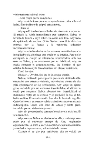184
violentamente sobre el lecho.
⎯Será mejor que te comportes.
Aby trató de incorporarse, apoyando sus codos sobre el
lecho. Él se inclinó y la golpeó brutalmente.
⎯¡Quieta!
Aby quedó tumbada en el lecho, sin atreverse a moverse.
El miedo la había inmovilizado por completo. Nabuc le
levantó la túnica y cayó sobre ella como una losa. Aby trató
de quitárselo de encima. Gritó. Sintió como él le abría las
piernas por la fuerza y la penetraba jadeando
incontrolablemente.
Aby hundió los dedos en las sábanas, resistiéndose a la
inexplicable ola de placer que crecía en su interior. Pero no lo
consiguió, su cuerpo se estremeció, retorciéndose ante los
ojos de Nabuc, y se avergonzó por su debilidad. Aby no
podía contener el estremecimiento. Ese hombre, al que
odiaba, la derrotó y la hizo claudicar sin ofrecer resistencia.
Cerró los ojos.
Olvidar… Olvidar. Eso era lo único que quería.
Nabuc, motivado por el placer que estaba sintiendo ella,
empujaba con extrema violencia, moviéndose dentro de ella
para embriagarse de sus sensaciones. Aby lanzó un agudo
grito, sacudida por un espasmo incontrolable; el clímax la
cogió por sorpresa. Nabuc observó con incredulidad el
iluminado rostro de su esposa, y se preguntó si ella, al fin,
había cedido. Él se estremeció. Esa idea le llenó de orgullo.
Cerró los ojos y en cuanto volvió a abrirlos sintió un éxtasis
indescriptible. Lanzó una serie de jadeos y hasta gritó,
sacudido por un violento orgasmo.
Aby, sin proponérselo, conseguía excitarlo al máximo. Él
se estremeció.
Al poco rato, Nabuc se abatió sobre ella y resbaló poco a
poco por el sudoroso cuerpo de Aby, respirando
agitadamente. La miró y volvió a acariciarle en lo más íntimo
y sus dedos la penetraron, sofocándola de nuevo.
Cuando él se dio por satisfecho, ella se volvió de
 