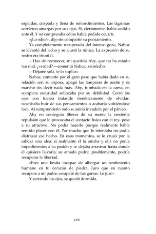 185
espaldas, crispada y llena de remordimientos. Las lágrimas
corrieron amargas por sus ojos. Sí, ciertamente, había cedido
ante él. Y no comprendía cómo había podido ocurrir.
«¡Lo odio!», dijo sin compartir su pensamiento.
Ya completamente recuperado del intenso gozo, Nabuc
se levantó del lecho y se ajustó la túnica. La expresión de su
rostro era triunfal.
⎯Has de reconocer, mi querida Aby, que no ha estado
tan mal, ¿verdad? ⎯comentó Nabuc, satisfecho.
⎯Déjame sola, te lo suplico.
Nabuc, contento por el gran paso que había dado en su
relación con su esposa, apagó las lámparas de aceite y se
marchó sin decir nada más. Aby, tumbada en la cama, en
completa oscuridad sollozaba por su debilidad. Cerró los
ojos con fuerza tratando frenéticamente de olvidar,
necesitaba huir de sus pensamientos o acabaría volviéndose
loca. Al comprenderlo todo se sintió invadida por el pánico.
Aby no conseguía liberar de su mente la creciente
repulsión que le provocaba el contacto físico con el rey, pese
a su atractivo. No podía hacerlo porque realmente había
sentido placer con él. Por mucho que lo intentaba no podía
disfrazar ese hecho. En esos momentos, se le cruzó por la
cabeza una idea: si realmente él la amaba y ella no ponía
impedimentos a su pasión y se dejaba arrastrar hasta donde
él quisiera llevarla; su amado padre, posiblemente, podría
recuperar la libertad.
«Eres una bestia incapaz de albergar un sentimiento
humano en tu corazón de piedra. Juro que en cuanto
recupere a mi padre, escaparé de tus garras. Lo juro»
Y cerrando los ojos, se quedó dormida.
 